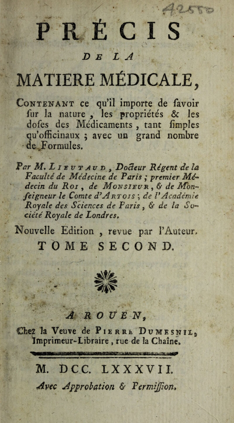 P R É C I S Delà MATIERE MÉDICALE, Contenant ce qu’il importe de favoir fur la nature , les propriétés & les dofes des Médicaments , tant limples qu’officinaux ; avec un grand nombre de„,Formules. Par M. LI e V T AU D , Dodeur Régent de la Faculté de Médecine de Paris ,• premier Mé- decin du Roj , de Movsïuuit., d de Mbn- ■feigneur le Comte d’Artois ; de VAcadémie Royale des Sciences de Paris, ù de la So- ciété Royale de Londres, Nouvelle Edition , revue par l’Auteur. T O ME SECOND. 0^ ■ ^ ROUEN, Chez la Veuve de Pierre Dümesnîi^ Ïmprimeur-Libraire , rue de la Chaîne, M. DCC. LXXXVII. Avec Approbation & Permijfwn,