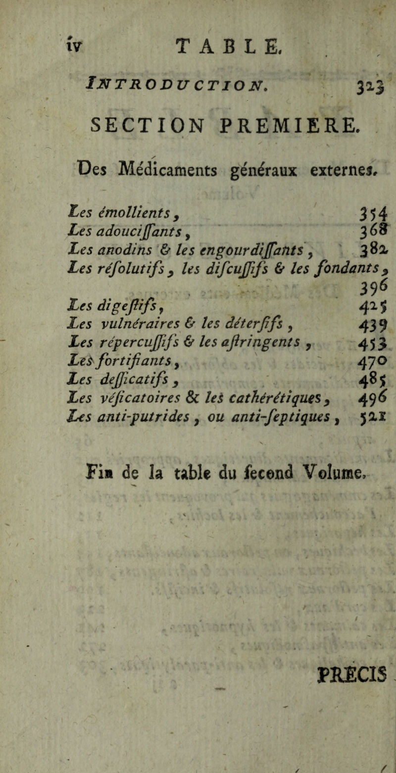 Int RO DU CT ION. 313 SECTION PREMIERE. Des Médicaments généraux externes. Les émollients f 354 Les adouciffants, 3 ^ ® Les anodins & les engourdijfants y 3^^ Les réfolutifs J les difcujjifs & les fondants^ 396 Les digejîifsj 41$ Les vulnéraires & les déterjîfs , 439 Les répercujfifs é' les ajîringents , 453 Le^ fortifiants, 47 O Les dejficatifs y 48$ Les véficatoires & lei cathérétiquesy 49^ Les anti-putrides , ou antî-feptiques , 5ai Fia de la table du fecend Volume, PRECIS