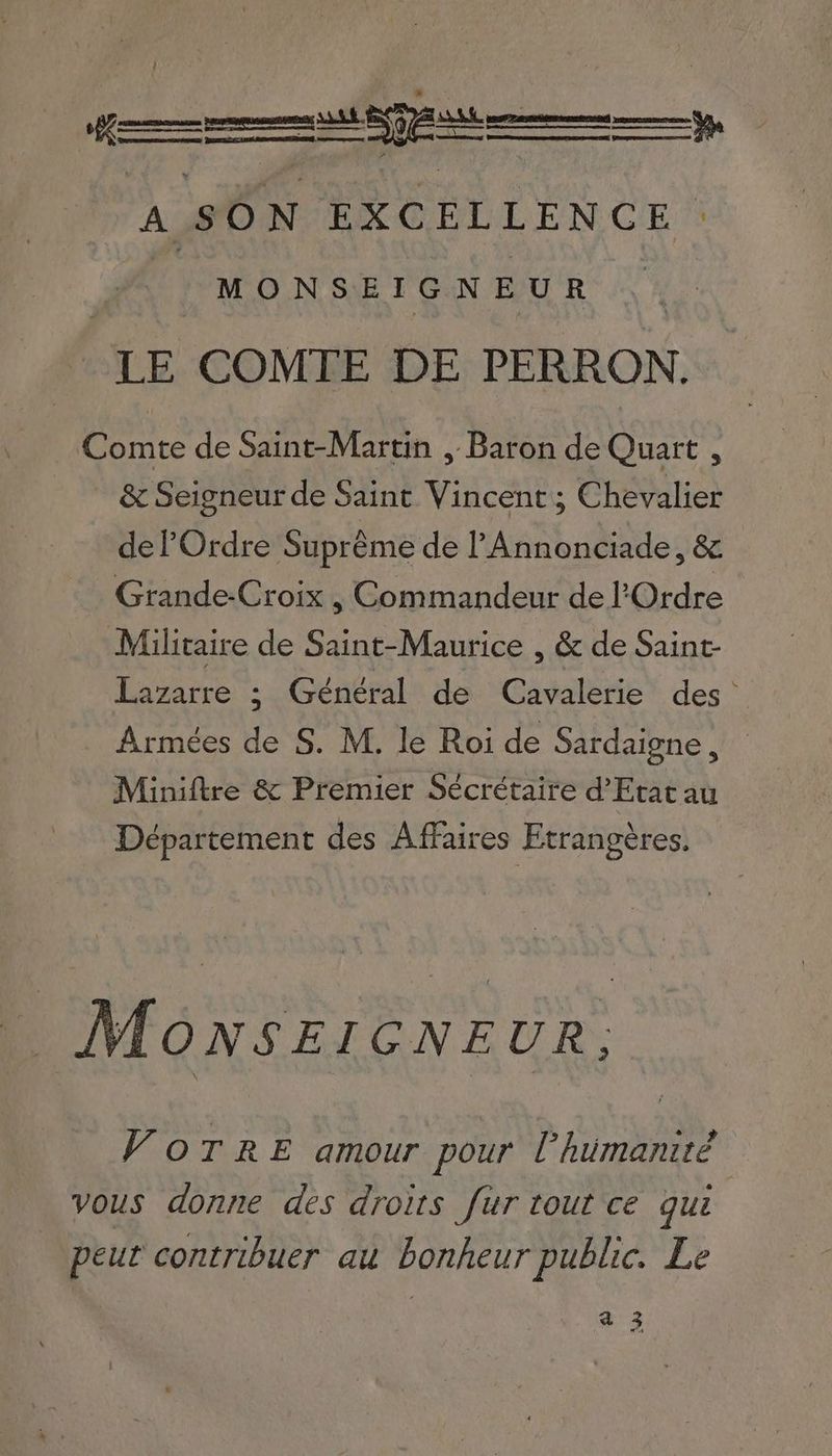 A SON EXCELLENCE : : MONSEIGNEUR | LE COMTE DE PERRON. Comte de Saint-Martin , Baron de Quart , &amp; Seigneur de Saint Vincent ; Chevalier del Ordre Suprême de PAnnonciade, &amp; Grande-Croix , Commandeur de l'Ordre Militaire de Saint-Maurice , &amp; de Saint- Lazarre ; Général de Cavalerie des’ Armées de S. M. le Roi de Sardaigne, Miniftre &amp; Premier Sécrétaire d’Etat au Département des Affaires Etrangères. MoNnsEIGNEUR; VOTRE amour pour LP humanité vous donne des droits fur tout ce qui peut contribuer au bonheur public. Le ae