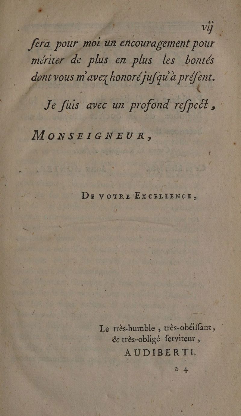 * | vie fera pour 7 mor un encouragement pour mériter de (is en plus les bontés dont vous m a honoré Je a Pega Je puis avec un profond A. MonsFIGNEUR, De votre EXCELLENCE, Gc Le très-humble , trés-obeiffant, — & très-obligé ferviteur , AUDIBERTL a 4