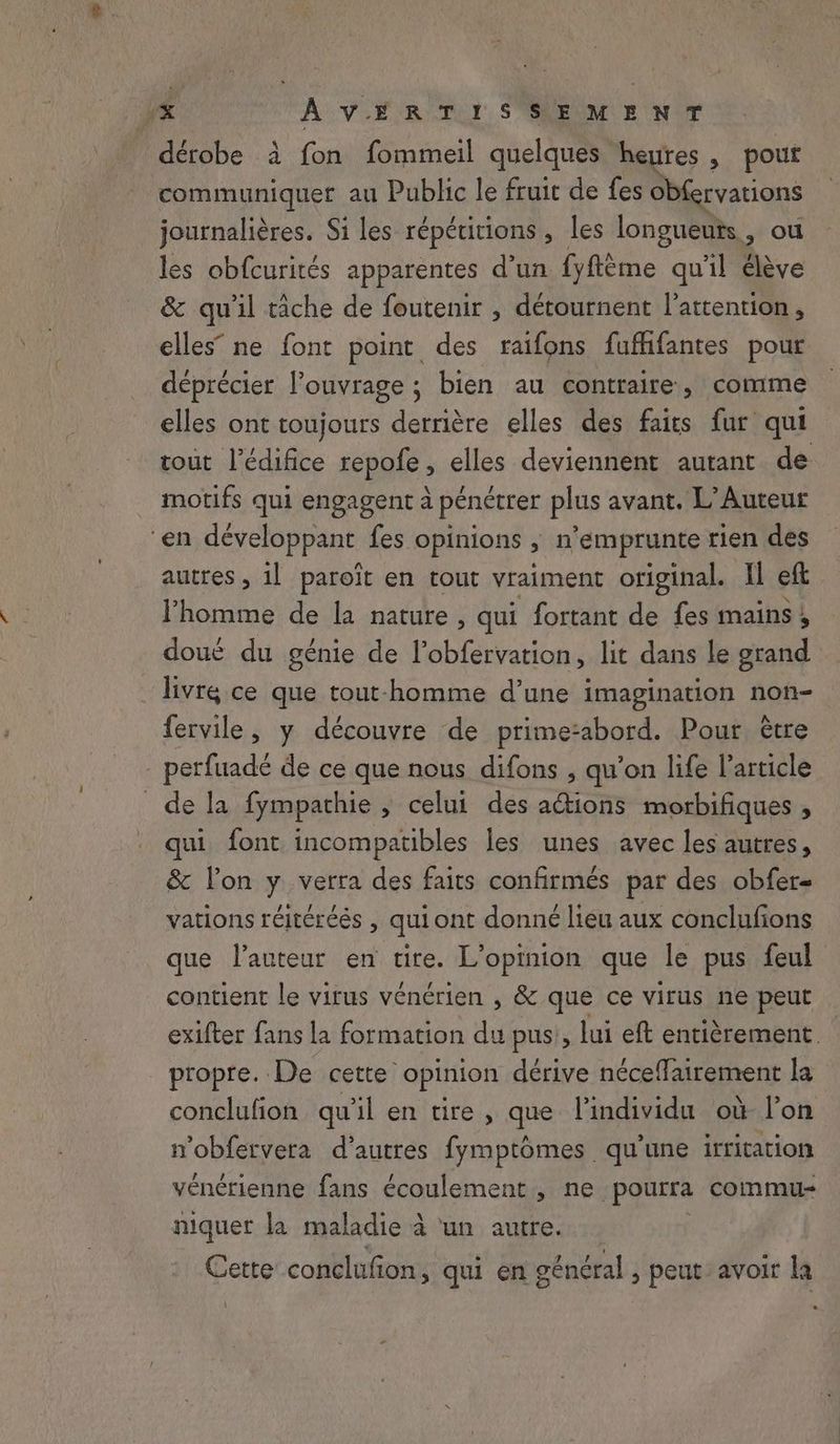 dérobe à fon fommeil quelques heures , pout communiquer au Public le fruic de fes Obfervations journalières. Si les répétitions , les longueuts, ou les obfcurités apparentes d’un fyflême qu'il élève & qu'il tâche de foutenir , détournent l'attention, elles” ne font point des raifons fuffifantes pour déprécier l'ouvrage ; bien au contraire, comme elles ont toujours derrière elles des faits fur qui tout l'édifice repofe, elles deviennent autant de motifs qui engagent à pénétrer plus avant. L’Auteur ‘en développant fes opinions , n’emprunte rien des autres, il paroit en tout vraiment original. Il eft l’homme de la nature, qui fortant de fes mains 5 doué du génie de lobfervation, lit dans le grand livré ce que tout-homme d’une imagination non- fervile, y découvre de prime-abord. Pour être _ perfuadé de ce que nous difons , qu’on life l’article de la fympathie , celui des ations morbifiques , qui font incompatibles les unes avec les autres, & lon y verra des faits confirmés par des obfer- vations réitéréés , qui ont donné lieu aux conclufions que l’auteur en tire. L'opinion que le pus feul contient le virus vénérien , & que ce virus ne peut exifter fans la formation du pus , lui eft entièrement propre. De cette opinion dérive néceffairement la conclufion qu’il en tire, que l'individu où lon n’obfervera d’autres fymptomes qu'une irritation vénérienne fans écoulement , ne pourra commu niquer la maladie à ‘un autre. | Cette conelufion, qui en général , peut avoir la