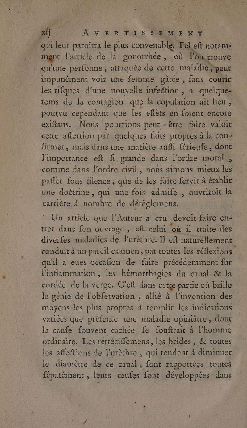 rae | xij AVERTIS SŒMENT qui leut paroîtra le plus convenable. Tel eft notam: mgnt l’article de la gonorrhée , où lon trouve: qu une perfonne , attaquée de cette maladie; peut impunément voir une ferme gatée , fans courir les rifques d’une nouvelle infection , a quelque- tems de la contagion que la copulation ait lieu , pourvu cependant que les effets en foient encore exiftans. Nous pourrions peut - tre faire valoir cette aflertion par quelques faits propres à la con- firmer, mais dans une matière aufli férieufe, dont l'importance eft fi grande dans l’ordre moral , comme dans l’ordre civil, nous aimons mieux les pafler fous filence, que de les faire fervir à établit une dodttine , qui une fois admife , ouvriroit la carrière à nombre de dérèglemens. © Un article que PAuteur a cru devoir faire en- trer dans fon ouvrage , eft celui ‘où il traite des diverfes maladies de lurèthre. Il eft naturellement conduit à un pareil examen, par toutes les réflexions é qu'il a eues occafion de faire précédemment fur l'inflammarion, les hémorrhagies du canal & la _cordée de la verge. C’eft dans cette partie où brille le génie de l’obfervation , allié à l’invention des moyens les plus propres à remplir les indications variées que préfente une maladie opiniatre , dont la caufe fouvent cachée fe fouftrair à l’homme ordinaire. Les rétréciffemens, les brides, & toutes les affections de Puréthre , qui tendent à diminuer le diamètre de ce canal, font rapportées : toutes féparément , leurs caufes font développées dans