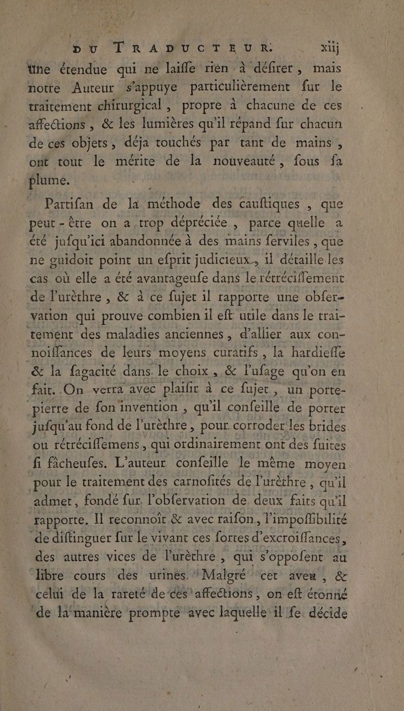 pu RA) BO CRT RR: xiij tne étendue qui ne laifle rièn à défirer , mais notre Auteur s’appuye particulièrement fur le traitement chirurgical , propre à chacune de ces affections , &amp; les lumières qu'il répand fur chacun de ces objets , déja touchés par tant de mains , ont tout le mérite de la nouveauté, fous fa plume. Partifan de la ste tes cauftiques , que peut-être on a, trop deprecice , parce quelle a été jufqu’ici abandonnée à des mains ferviles , que ne guidoit point un efprit judicieux, il détaille les cas où elle a été avantageufe dans le retréciflement de Vuréthre , &amp; à ce hit il rapporte une obfer- vation qui prouve combien il eft utile dans le trai- ‘tement des maladies anciennes , d’allier aux con- ‘noiffances de leurs moyens curatifs , la hardieffe &amp; la fagacité dans. le choix, &amp; Pufage qu'on en fait. . Oi verra avec plaifir à ce rires un porte- “pierre de fon invention , qu'il confeille de porter jufqu’au fond de l'urèthre, pour. corroder les brides ou rétrécifflemens, qui ordinairement ont des fuites fi ficheufes. L’auteur confeille le mème moyen pour le traitement des carnofités de I’ urèthre , qu'il admet, fondé fur, l’obfervarion de. deux HE qu'il rapporte, I] reconnoit &amp; avec raifon, Vimpofi bilité de diftinguer fur le vivant ces fortes d’ excroiflances, des autres vices de l'uréthre , qui s’oppofent au ‘libre cours des urines.’ Maloré ‘cet aveu , &amp; celui de la rareté de ces ‘affections , on eft éronné ‘de Ja‘maniére prompte avec laquelle il fe. décide