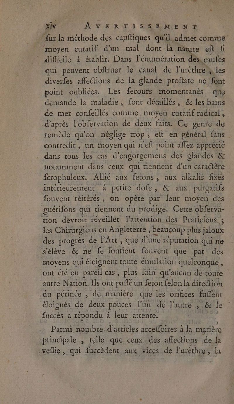 ‘moyen curatif d’un mal dont la nature eft fi difficile à érablir. Dans l’énumération des. caufes qui peuvent obftruer le canal de Puréthre > les diverfes affections de la glande proftate ne font point oubliées. Les fecours momentanés que demande la maladie, font détaillés, &amp; les bains de mer confeillés comme, moyen curatif radical , d’après l'obfervation de deux faits. Ce genre de remède qu'on néglige trop , eft en général fans contredit , un moyen qui n’eft point affez apprécié dans tous les cas @engorgemens des glandes &amp; notamment dans ceux qui tiennent Ut caragtére fcrophuleux. Allie aux fetons, aux alkalis fixes intérieurement à petite dofe, &amp; aux purgatifs fouvent réitcrés , on opère par leur moyen des guérifons qui tiennent du prodige. Cette obferva- tion devroit réveiller lattention des Praticiens ; les Chirurgiens en Angleterre, beaucoup plus jaloux des progres de l'Art , que d’une réputation qui ne s'élève &amp; ne fe foutient fouvent que par des moyens qui éteignent toute émulation quelconque , ont été en pareil cas, plus loin qu'aucun de toute autre Nation. Ils ont patte un feton felon la direction du périnée , de manière que les orifices fuffene éloignés de deux potces Pun de l’autre > .&amp; le fine a répondu à à leur attente. | Parmi nombre. d articles accefloires à la matière principale » telle. que ceux.des affections de la .veflie, qui fuccèdent aux vices de l'urèrhre, la \ \