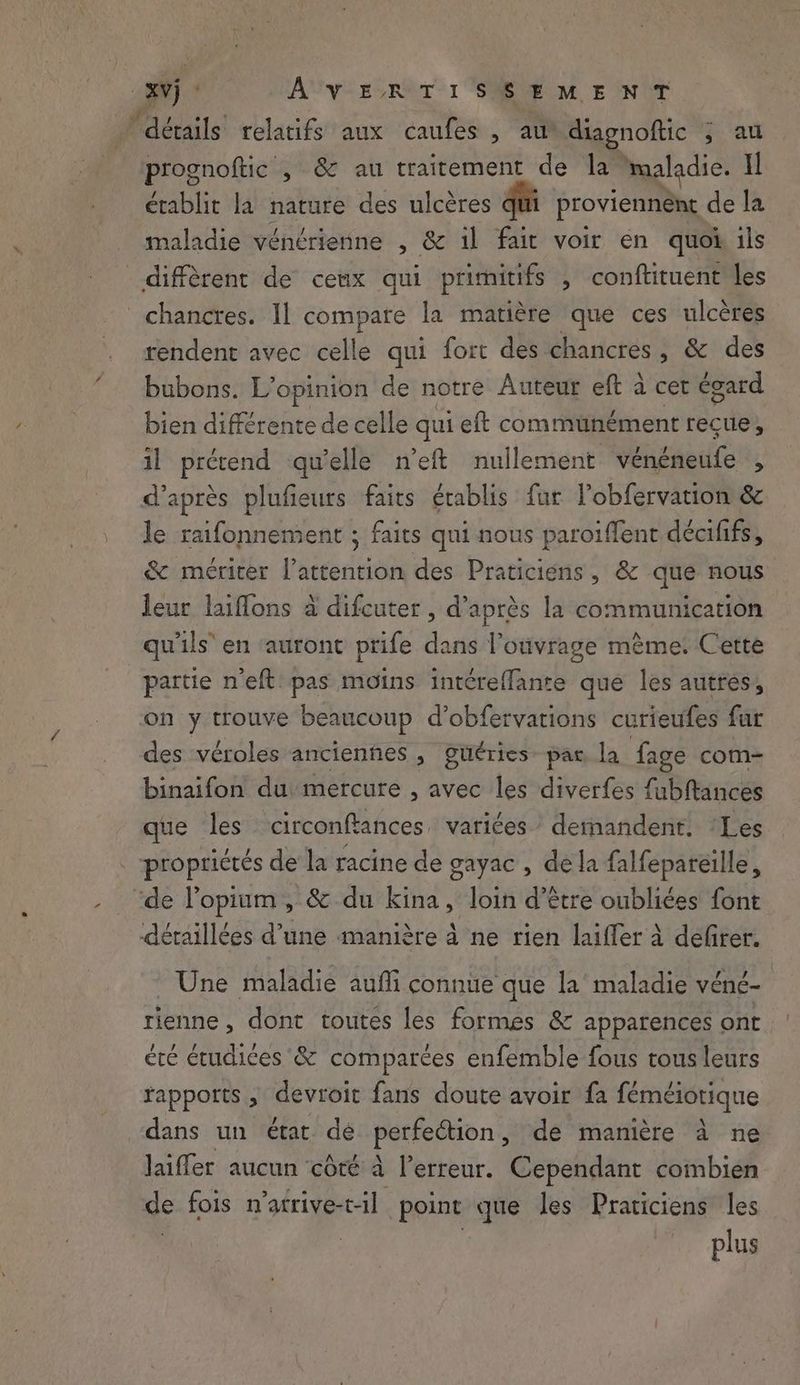 Vj AVERTISSEMENT ‘détails’ relatifs aux caufes , au diagnoftic 5 au prognoftic , & au traitement de la maladie. Il établit la nature des ulcères qui proviennent de la maladie vénérienne , & il fait voir en quoi ils diffèrent de ceux qui primitifs , conftituent les chancres. Il compare la matière que ces ulcères rendent avec celle qui fort des chancres, & des bubons. L'opinion de notre Auteur eft à cet égard bien différente de celle qui eft communément reçue, il prérend qu'elle n’eft nullement vénéneufe , d’après plufieurs faits établis fur lobfervation & le raifonnement ; faits qui nous paroiffent décififs, & mériter l'attention des Praticiens, & que nous leur laiffons à difcuter , d’après la communication qu'ils en ‘auront prife dans l'ouvrage même. Cette partie n'eft pas moins intéreffante que les autres, on y trouve beaucoup d’obfervations curieufes far des véroles anciennes , güéries par la fage com- binaifon du mercure , avec les diverfes fubftances que les circonftances variées demandent. ‘Les . propriétés de la racine de gayac , de la falfepareille, de l’opium, & du kina, loin d’être oubliées font détaillées d’une manière à ne rien laiffer à defirer. Une maladie aufli connue que la maladie véné- rienne , dont toutes les formes & apparences ont / # (A 6 BRU ; ete étudices & comparées enfemble fous tous leurs rapports , devroit fans doute avoir fa féméiotique dans un état dé pertedtion:, de manière à ne laiffer aucun côté à erreur. Cependant combien de fois n’atrive-t-il point que les Praticiens les plus
