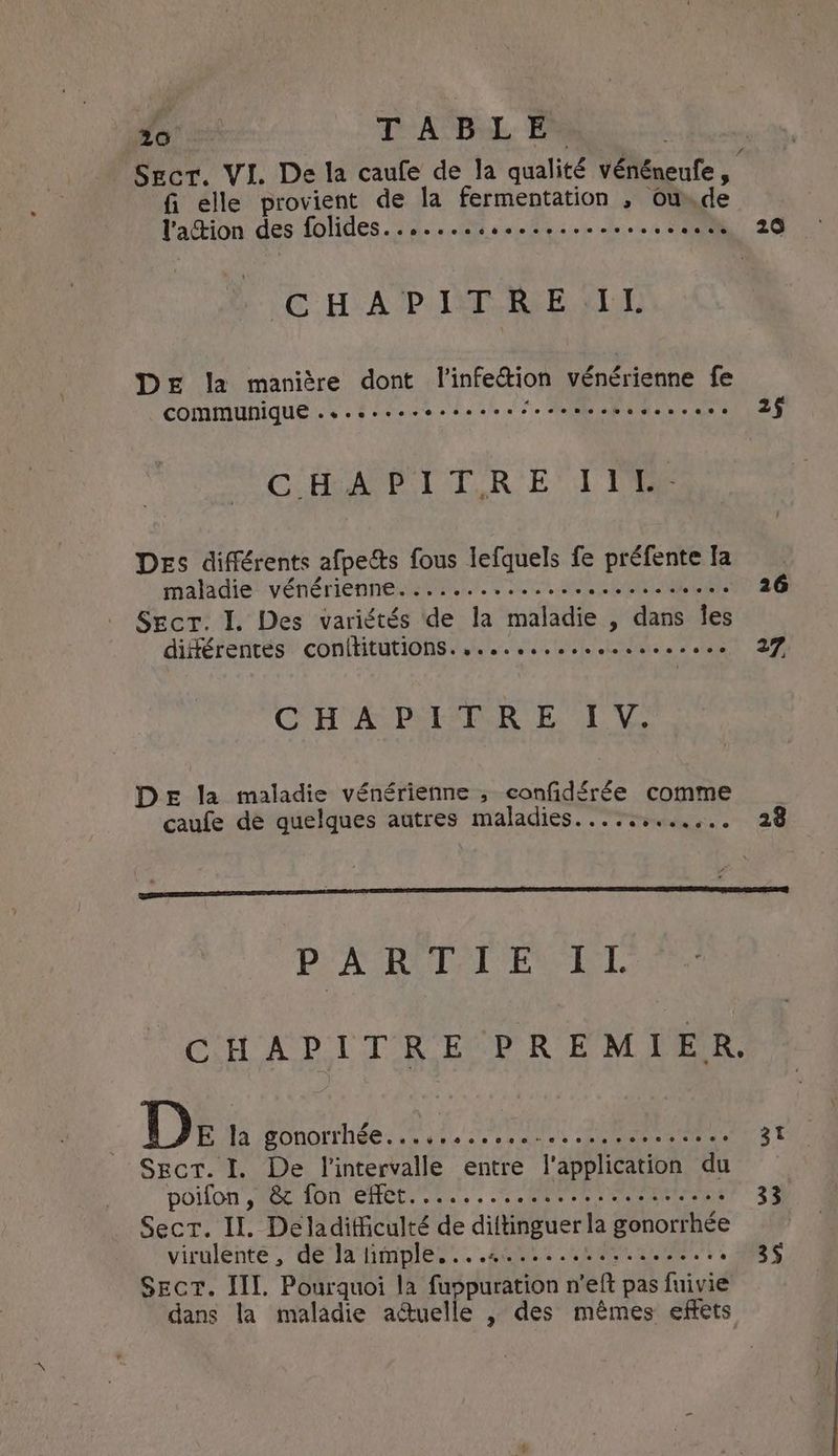 Fe TABLE fi elle provient de la fermentation , ow.de l'achion des LOMAS. aiden nitht one's es oie cee = 6 CHAP ISP RIE LL DE la manière dont l'infection vénérienne fe COMMUNIQUE... 0. ee reese e elec eee Ue BR C HAP UT R'E! Tie DES différents afpects fous lefquels fe préfente fa maladie vénérienne.:..................... Secr. I. Des variétés de la maladie , dans Îles différentes conititutions..............sss.se CHA PACER ET V: DE la maladie vénérienne , confidérée comme caufe de quelques autres maladies....:....... 20 2§ 26 27 ay vad EN TEL Ds 13 BOROITNSE ss % 2 > co mes sb gin een Sect. I. De l'intervalle entre ‘application du poifon’, 6c fon effet. ......5.2006 entre Sect. Il. Deladithculté de diftinguer la gonorrhée virulente , de Ja limple....4................. Sect. III. Pourquoi la fuspuration n'eft pas fuivie dans la maladie aétuelle , des mêmes effets 31 33 3§