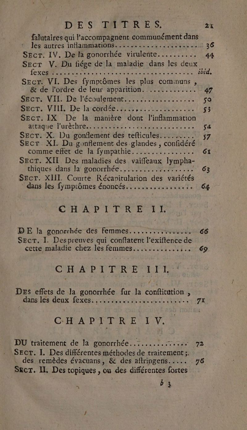Drs GRODR ES: as falutaires qui l’'accompagnent communément dans lés autres inHammatiOns. 0. coo. ys HE ae ole | Sect. IV. De la gonorrhée virulente.......... 44 Sect V. Du hiége de la maladie dans les deux (ec CR pana phate hy alts, oer SEcrT. VI. Des fymptômes les plus cominuns , &amp; de l'ordre de leur apparition. ............. 47 Secr. VII. De l’écoulement..... au Ree jo. SECT. VIII. De la cordée. 2... SAP is: CET 53 Sect. IX De la manière dont l'inflammation dtaaguetl'oréchre ea Mb ne vss s4 Sect. X. Du gonflement des tefticules..... AERATA SECT XI. Du gonflement des glandes , confidéré | tommeetot de: lafymoathie. 5/2, Poe: 61 SECT. XII Des maladies des vaiffeaux lympha- thiques (dans la‘ gonorthée. ACL, 2 63 SECT. XIII. Courte Récapitulation des variétés dans les fymptdmes énoncés................. 64 CH Oy Wei is tags Sa DE ja gonorrhée des femmes........,...... 66 SECT. I. Despreuves qui de de phe de cette maladie chez les femmes............:.. 69 CHERE PRE LT 13 DEs effets de la gonorrhée fur la conftitution ; _ dans les tend Lexene eee INCARNE, CHE, TX CHAPITRE LV. DU traitement de Ja gonorrhée..:....:.:7.... 92 Sect. I. Des différentes méthodes de traitement ;. . des remèdes évacuans, &amp; des aftringens..... 76 Sect. Il, Des topiques , ou des différentes fortes b 3