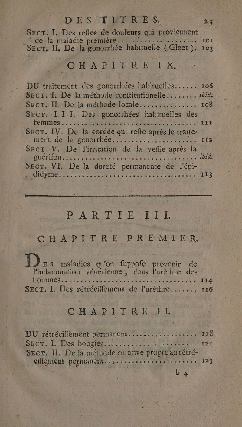 DE S ToEPARTE Ss. * 1x” Secr. I, Des reftes de douleurs qui proviennent “de Ja maladie première........:............ rot SECT. Il, De la gonorrhée habituelle (Gleet ). 103 CHAPITRE, X. _ DU traitement des gonorrhées habituelles. ..... 106 Sect. I. Dé la méthode conftitutionelle........ ibid. SECTE) IE Dei la mérhoderloeale.. sant 1.4 108 Secr. 1 I I. Des gonorrhées habituelles des FEMMES... Lee PP LT PET PESTE À | PSN ily! fore k lv +. 111 Sect. IV. De la cordée qui refte après le traite- ment deGiavmomrrares sy ss use ee eel 112 Sect. V. De l'irritation de la veffie après la ere RATE LAS Reeth ae LRO OMS ibid. SECT. VI. De la dureté permanente de lépi- : L “RUE Etc eal er POE es Pee cote Tee aa TS DAPBTTE LIL ARNO tte ae 1) ES maladies qu ‘on fuppofe provenir de linammation vénérienne , dans l’urèthre des D MO SRE MR aie Uae he hae RE Léa aad CHAPITRE IL ; DU rétrécifement permanenc....... Per VO eae 118 MCW A Des: DOUCE cas ta ae ate k's ec er 137 Sect. Il, De la méthode curative propre au rétré- ciflement permanent........ Pees ot ye DUO eee ee b 4