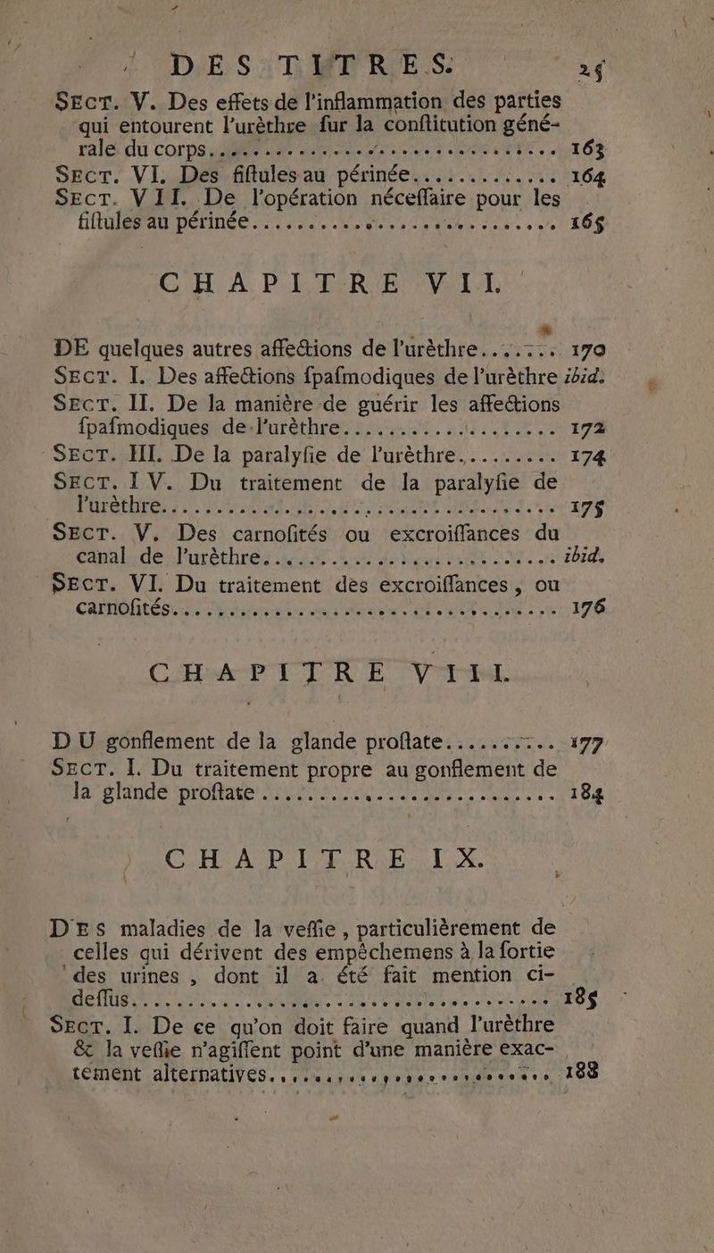+ Dek S oT Ree US SEct. V. Des effets de l’inflammation des parties qui entourent l’urèthre fur la conftitution gene- ralé dû CODEN PM NT UN MONTE de 163 Sect. VI. Des fiftules-au périnée...:..1.:.,. 164 Sect. VII. De l'opération néceflaire pour les. fiftules au périnée.......... SES Dh vals sof LO’ CHAPITRE VII. . * DE quelques autres affections de l’urèthre....:.. 170 Secr. I. Des affections fpafmodiques de l’urèthre ibid. Sect. II. De la manière de guérir les affections {pafmodiques derVuréthrey;. 1.00. 44,010, 172 SECT. HI. De la paralyfie de l'uréthre......... 174 SECT. IV. Du traitement de la paralyfie de ete PA URI TRE DE RAS: te 17$ SECT. V, Des carnofités ou excroiffances du Capalyde :Furèthres AN Okeke Meare RENTE oh ibid. PEcT. VI. Du traitement des excroiflances, ou CAPOTE LU eat) ie ee Dee EE INE oe 176 CH PTLRE VAL D U gonflement de la glande profate...... Tes ITZ SECT. I. Du traitement propre au gonflement de Ja glande proftate ......... CUIR Re Pa AE 184 CELA PAPER AE TX, DES maladies de la veffie, particulièrement de celles qui dérivent des empêchemens à la fortie des urines , dont il a. été fait mention ci-. MONDES As à oc: cles Rate ee pot ie 185 Sect. I. De ce qu’on doit faire quand lurèthre & la veflie n’agiffent point d’une manière exac-, tement alternatives. vee earvsvgraerre se 4 ooo 0! 188 La