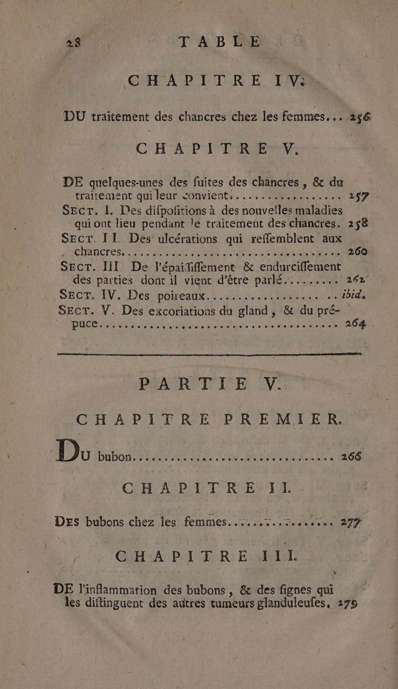 GHH'A D ET RE FANS DU traitement des chancres chez les femmes. . . 256 CHAPITRE #VY. DE quelques-unes des fuites des chancres , &amp; du traitement qui leut convients..... bib... .. 297 Sect. 1. Des difpofitions à des nouvelles maladies _ quiont lieu pendant le traitement des chancres. 258 SECT. If. Des ulcérations qui reffemblent aux Phe 1d dha Pe MRL AS, SMM EET Lee OS 260 SECT. lll De Vépaitifement &amp; endurciffement des parties dont il vient d’être parlé.:....... 262° SECRNIV. Des fpoireads: tie VERRE AS . ibid. SECT. V. Des excoriations du gland, &amp; du pré- PARTIE V. CHAPITRE PREMIER. Do bubon...... ie ede The ERR NR een ee , 266 CrH ASP LT RENTE DES bubons chez les femmes......7......1.. 277 CHAPITRE IIL / DE l'inflammation des bubons , &amp; des fignes qui ‘les diftinguent des autres tumeurs glanduleufes, 279