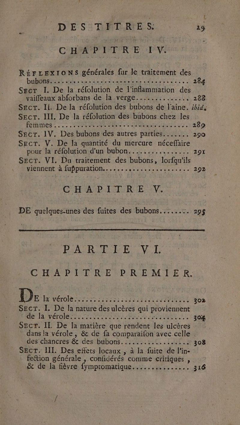 DES: DIRES: ag (CHAPITRE IV. RÉFLEXIONS générales fur le traitement des DÉS Bhs «cc ein A RENE OM Cet 284 Sect I. De la réfolution de l'inflammation des vaiffleaux abforbans de la verge.............. 288 Sect. Ii De la réfolution des bubons de laine. id, Sect. III. De la réfolution des bubons chez les FETHINES~ ..: ER SRE uals re, 289 Sect. IV. Des bubons des autres parties. ...... 290 Sect. V. De la quantité du mercure néceffaire pour la réfolution d’un bubon....:........... 29% Sect. VI. Du traitement des bubons, lorfgu’ils WREMMCHE P.AUPPULAUON: «10's 4 teen 292 | } CHA UP Pol Rik: :V. DE quelques-unes des fuites des bubons. ...... 29§ eet ens fo Op aaa Sa CMAP IR RE PRE MIE Ro De Nero ES PRES LR NAME 302 Sect. I. De la nature des ulcères qui proviennent ON AP VÉTOIORTS COOPER ER: ok ED AO | LINE 304 SEcT. IL De la matière que rendent les ulcères dans la vérole, & de fa comparaifon avec celle . des chancres & desBgbons. 15448 00 TT 308 Sect. III. Des effets locaux , à la fuite de l'in- fection générale , confidérés comme critiques , & de la fièvre fymptromatique......5.:.....1 316