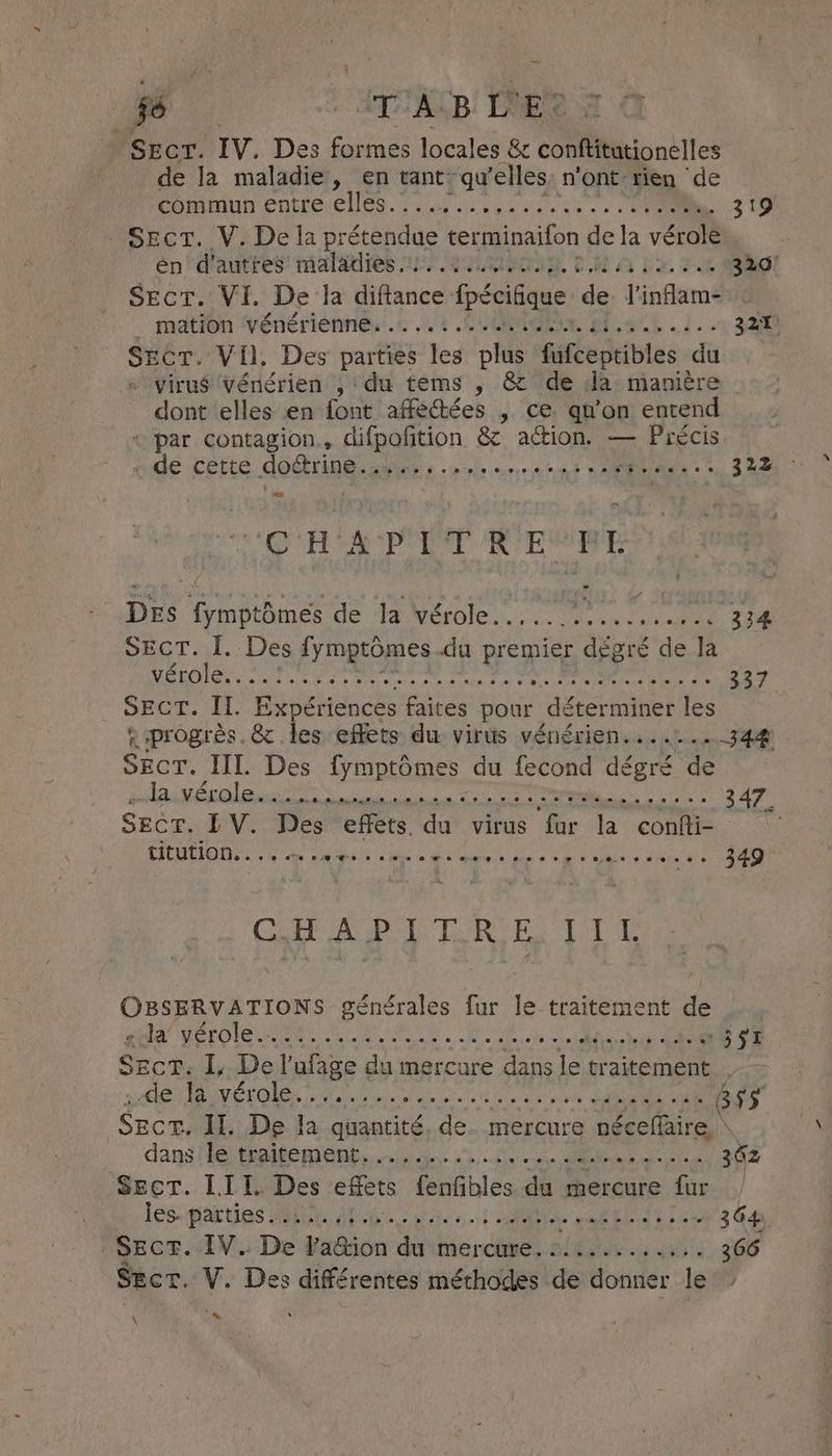jé aT Ace! ele SECT. IV. Des formes Ieales Se CL nbtles de la maladie, en tant: qu ‘elles; n'ont rien de Donotarentreic les. 2204 vic ey yee wea 319) Sect. V. Dela A terminaifon dela vérole énrd'autres: maladies 7 200 Rw A by. FE 320) Secr. VI. De la diftance fpécifque de l'inflam- . mation Vénériénnes.t 44 COMORES . l. - 321 SECT. VII. Des parties les plus fufceptibles du + virus vénérien , du tems , &amp; de Ja manière dont elles en font affectées , ce. qn’on entend + par contagion,, difpofition &amp; action. — Précis ide cette. dodtripei ais ab cnrs SOM M 2.222 CH A PT R'EMRE Des fymptômes de la vérole......:.......... 334 SEcT. I. Des fymptomes du LE à dégré de la ES (SSR Dla ne de pre AE AS ot à A contin, MAN 337 SECT. II. Expériences faites pour déterminer les «progrès. &amp; les effets du virus vénérien....... 344 SECT. III. Des fymptômes du fecond dégré de “la Werle san. LRRD, 74 BER... MOO ness 347 SECT. TV. Des effets. du virus fur la confti- LITUIDD EAP Ses 0. ewe @ ee ee 0% 0e 6. ee 349 GA A PL TOR EX LI OBSERVATIONS générales fur le traitement de HA ÉTOILE LCA UNE. JANET, dt EE 391 SCT. I, De!’ alge du mercure dans le traitement de la vérole. . Pde ti PR ee ee 855 Sect. Il. De la eller de. mercure nécefaire dans fie traite mont ml. AUS RSS re 302 Seer. LII. Des effets fenfibles du mercure fur | lescipiai ties ME AR LL. | ce DVI RIT. 364, Sect. IV. De Facion du mercure. :........... 366 Sect. V. Des différentes méthodes de donner le \ ve