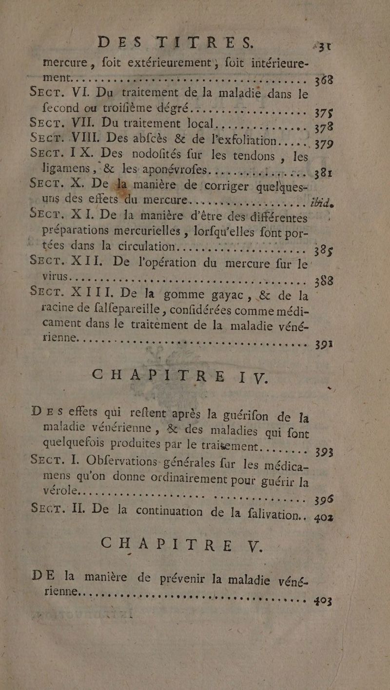 mercure, foit extérieurement ; foit intérieure- nee. EE iat RE ers OND 368 Sect. VI. Du Pricerment va la maladie. dans ie fecond ou troilième dégré.. sister... 378 Sect. VII. Du traitement voa AN TS Sect. VIII. Des abfcès &amp; de Heakofarion Le SECT. IX. Des nodofités fur les tendons , &amp; ligamens , &amp; les: aponevrotes FRAC Hdlant. SOUS RE Sect. X. De da manière de corriger quelyues- uns des effets “du mercure.......... ne ht Pd ibide SEcr, XI. De Ja manière d'être des’ différentes : préparations mercurielles , lorfqu' elles font por- tées dans la circulation..... SRE EUR 38$ SECT. XII. De je ii du mercure fur le’ virus. paire LS ACTE AEDUESAUET EUR RE ep 2 388 SECT. XIII. De la petite ee &amp; de la racine de falfepareille , confidérées comme médi- cament dans le traitement de la maladie véné- rienne 00e - + 200. 2] 391i CHA PI TRE IV. DES effets qui i. après Ia guérifon de Ia maladie vénérienne , &amp; des maladies qui font quelquefois produites par le traisement . + 393 Sect. I. Obfervations- générales fur les eae mens qu'on donne ordinairement pour guérir la POI ce on. : RPM donee 396 SECT. IL De la continuation de la falivation., 402 © 4,8 +, Pe tele à ++ CHAPITRE Y. DE la manière de prévenir la ee véné- 00 RE PME ENT LRO PE COIN 403 ~ Fe à