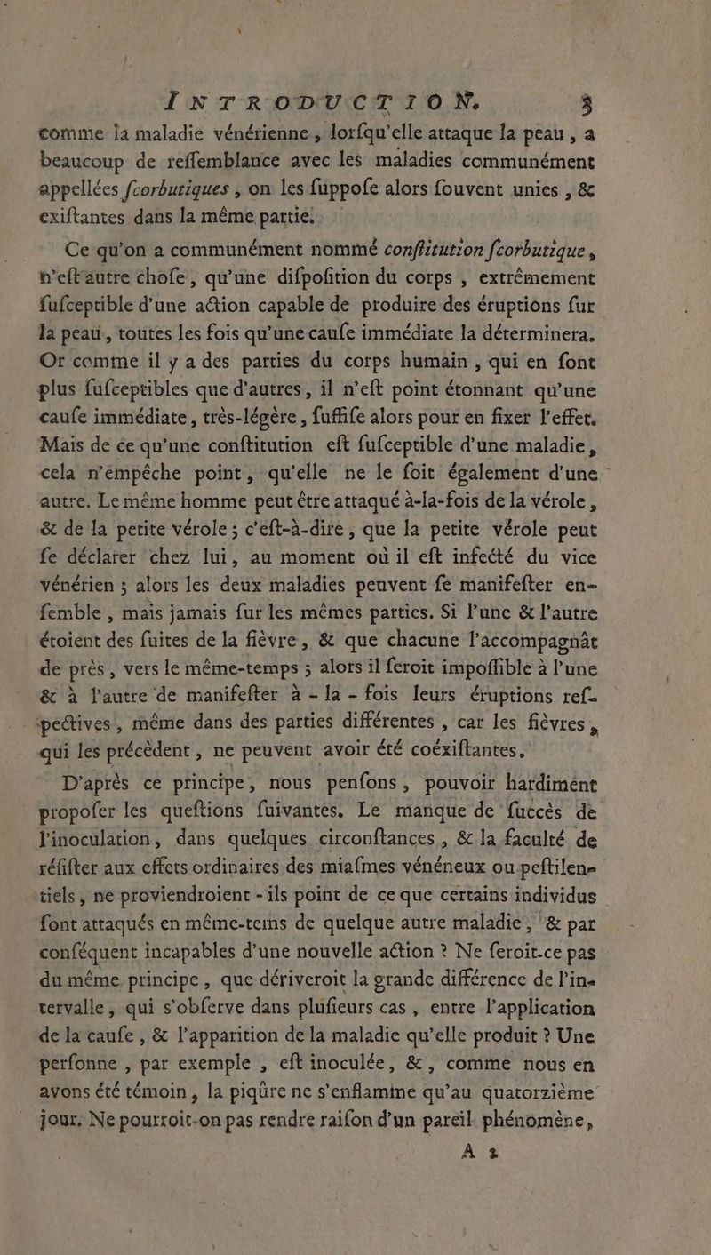 comme ja maladie vénérienne , lorfqu’elle attaque la peau , a beaucoup de reflemblance avec les maladies communément appellées fcorburiques , on les fuppofe alors fouvent unies , & exiftantes dans la même parties. : Ce qu’on a communément nommé conffitution fcorbutique , h’eft'autre chofe, qu’une difpofition du corps , extrêmement fufceptible d’une ation capable de produire des éruptions fur la peau, toutes les fois qu’une caufe immédiate la déterminera. Or comme il y a des parties du corps humain , qui en font plus fufceptibles que d'autres, il n’eft point étonnant qu'une caufe immédiate, très-légère , fuffife alors pour en fixer l'effet. Mais de ée qu’une conftitution eft fufceptible d’une maladie, autre. Le même homme peut être attaqué à-la-fois de la vérole, & de la petite vérole ; c’eft-à-dire , que la petite vérole peut fe déclarer chez lui, au moment où il eft infecté du vice vénérien ; alors les deux maladies peuvent fe manifefter en- femble , mais jamais fur les mêmes parties. Si l’une & l’autre étoient des fuites de la fièvre, & que chacune l’accompagnat de près, vers le même-temps ; alors il feroit impoffible à l’une & à l’autre de manifefter à - la - fois leurs éruptions ref. pectives, même dans des parties différentes , car les fièvres , qui les précèdent, ne peuvent avoir été coéxiftantes. D'après ce principe, nous penfons, pouvoir hardiment propofer les queftions fuivantes. Le manque de fuccès de Pinoculation, dans quelques circonftances , & la faculté de réfifter aux effets ordinaires des miafmes vénéneux ou peftilene tiels, ne proviendroient - ils point de ce que certains individus font attaqués en méme-tems de quelque autre maladie, '& par conféquent incapables d’une nouvelle action ? Ne feroit-ce pas du même principe , que dériveroit la grande différence de l’in« tervalle , qui s’obferve dans plufieurs cas, entre l’application de la caufe , & l'apparition de la maladie qu’elle produit ? Une perfonne , par exemple , eft inoculée, &, comme nous en avons été témoin, la piqüre ne s'enflamine qu’au quatorzième jour. Ne pourroit-on pas rendre raifon d’un pareïl. phénomène, At