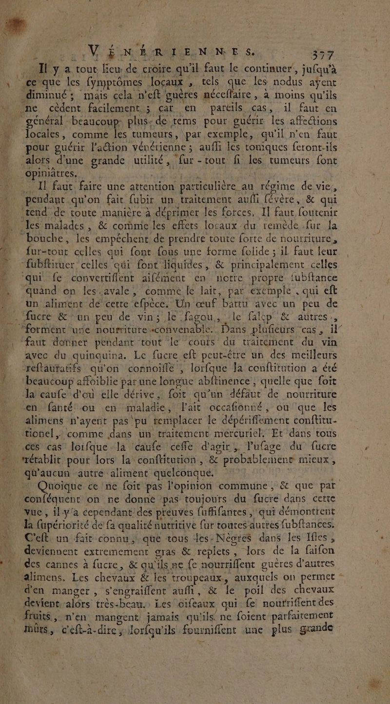 } ? HF ENB RIEN NE 6. 559. Ty a tout lieu de croire qu'il faut le continuer’, jufqwà , c'que les fymprômes Jloçaux , tels que les nodus ayent diminué ; mais cela n’eft gueres méceffaire, à moins qu'ils ~ ne cèdent facilement. ; caren pareils cas, il faut en … général beaucoup plus; de tems pour guérir les affections locales, comme les tumeurs, par exemple, qu'il n’en faut “ pour guérir l'action vénérienne 5 aufli les toniques feront-ils alors d’une grande utilité, fur -tout fi les tumeurs font go | opiruâtres, pda dE bElie\ br , Il faut faire une attention particulicre_au RER de vie, pendant qu'on fait fubir un traitement aufli févère, & qui ‘tend de toute manière à déprimer les forces, IT faut foutenir ~. les malades, & commeles effets locaux du remède fur la | ‘bouche, les empêchent de prendre toute forte de nourriture, © fur-tour celles qui font fous une forme folide ; il faut leur -fubftiruer celles qui font liquides, & principalement celles © ‘qui fe convertiflent aifément en notre propre tubftance .. quand on les.avale, comme fe lait, par exemple . qui eft . un aliment dé cette efpèce. Un œuf bartu avec un peu de _. facre & un peu de vin; le fagou,, le falcp & autres», [Aime , faut dotner pendant tout ‘le cours du traitement du vin ‘avec du quinquina. Le fucre eft peut-être un des meilleurs _ -reftautatifs qu'on connoïflé , lorfque Ja conftitution a été 1 beaucoup affoiblie par une longue abftinence ; quelle que foit la caufe d'où elle dérive, foit qu’un défaut de nourriture f alimens n’ayent pas‘pu remplacer le dépériffement conftitu- | ces cas loifque-la ‘caufe 'ceffe d'agir, lufage du fucre rétablit pour lors la conftitution, & probablement mieux, _ qu'aucun autre aliment quelconqué. oe conféquent on ne donné ‘pas toujours du fucre dans cette vue, il-y’a cependant des preuves fuffifantes , qui démontrent Ta fapériorité de fa qualité nutritive fur toutes'autres fubftances. à Celt un fait connu que tous les. Nèores dans les Ifles , ae deviennent extremement gras & replets , lors de la faifon M ‘des cannes à fucre, & qu'ils ne fe nourriffent gueres d’autres ' alimens. Les chevaux & les troupeaux., auxquels on permet @en manger, ‘sengraiffent aufh, & le poil des chevaux devient alors trés-bean. Les cifeaux qui fe nourriffent des Fruits, n’en mangent jamais qu'ils. ne foient parfaitement [4 nd