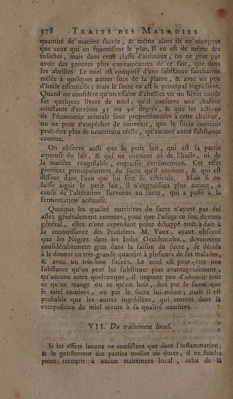 FU i hiss Aa Oe ~ B78 TrAïTé pes Mate pits _ quantité de” matière fucrée , &amp; même’ alors’ ils ne*maftvent que ceux qui en fourniffent Je plus, Il en eft de même des ‘infectes , mais dans cetté claffe d'animaux , on né peut pas avoir des preuves plus convaincantes de’ce fait, “que dans ‘Tes abeilles Le miel eft compofé d’une fubftance faccharine “mêlée à quelques autres fucs ‘dé la plante , &amp; avec un peu | d'huile effentielle; mais le fucre en eft le principal ingrédient. M Quand on confidère qu'un effaim d’abeilles vit un hiver entiér ~~ fur quelques livres de miel, qu'il conferve une chaleur « -*conftanté d'environ gs ou 96 degrés, &amp; que les actions M ‘de l’économie animale font proportionnées à cette chaleur > 0 ‘on ne ‘peut s'empêcher de convenjr, que Ie fucte contient peut-être plus de nourriture réelle ,, qu'aucune autre fubftance ‘connue, - : <a ee ee On obferve aufli que le petit lait, qui, eft la partie, aqueufe du lait, &amp; qui ne contient ni de l'huile, ni, de Ja matière coagulable , engraifle extrémement, Cet effet LM provient principalement du fucre. qu'il contient, &amp; qui eft a diffous dans l’eau qui lui {ert de vehicule,. Mais fon 4 JJaifle aigrir le petie lair, il n’engraiflera ‘plus autant, à 7 caufe de Valtération furvenue au fucre, qui a paflé a, da fertietttatigae apetenles i a “oe ke oh Lee oe Quoique les qualité nutritives du fucre n'ayent pas ¢té aflez généralement connues, pour que l’ufage en foit devenu } général, elles n'ont cependant point échappé-tout.a-fait. à Ja connoiffance. des Praticiens. -M. Vaux, ayant, obfervé M >. que des Nègres dans les Indes Occidenzales.,,devenoient confidérablement gras dans la faifon du fucre, fe décida — a le donner en trés-grande quantité à plufieurs, de fes malades, &amp; avec,un très-bon fuccès.. Le -micl eft. peur-étrelune M fubftance qu’on peut lui fubftituer plus avantageufement,, _ qu'aucune autre, quelconque Al importe peu d'adoucig' tout “ce qu'on mange ou ce qu'on boit,.-foit par le. fucréique le miel.contient ,. ou- par le fucre lui-même s. mais il eft probable ‘que. les.-autres ingrédiens ; qui entrent dans Ja. ae ds RE Ta \ compofition du miel ajoute a fa qualité nutritive. . ‘oe ; l Be aa a ‘ ip peak wish 42 fxs Pire) f Py. { x i LU Gate REA on! M ve Bs Que Fa ÿ i 0 NII Du traitement local” P| fe à SENTIR TN ORNE Le en goo at ve ts ‘Si les. effets locaux ne confiftent que dans Tinflammation, &amp; le gonflement des parties molles ou dures, il ne.fandra pointy recourir à aucun. traitement. local, celui de la ‘ : 4 - 4 fi : | eu 3 i