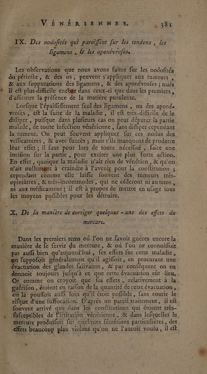 -s VENERIENNESS ©‘ -. 38% IX. Des nodofités qui paroïffent fur les tendons , les | ligamens 5 & les aponévrofes. “ 7 _ Les obfervations que nous avons faites fur les nodofités _ du périofte, & des os, peuvent s'appliquer aux tumeurs ,° _ & aux fuppurations des cee & des aponévrofes ; mais h il eft plusdifficile encoge dans ceux-ci que dans les premiers, ‘d'affirmer la préfence de la matière purulente. © Lorfque l’épaififfement feul des ligamens , ou des aponé. voies , eft la fuite de Ja maladie, il eft très-diffisile de le diffiper , puifque dans plufieurs cas on peut dépurer la partie malade, de toute infection vénérienne , bins difhper cependant . la rumeur. On peut fouvent appliquer fur ces nodus des veflicatoires , & avec fuccès ; mais s’ils manquent de produire leur effet ; il faut pour lors de toute néceflité ,: faire une incifion fur la partie , pour exciter une plus forte action. ‘En effet, quoique la maladie n’ait rien de vénérien, & qu’on n'ait nullement à craindre à l’avenig pour la conftitution ; cependant comme elle ‘laïfle fouvent des tumeurs trés- opiniatres , & très-incommodes, qui ne céderont niautems, ni aux médicamens ; il eft à propos de mettre en ufage tous Jes moyens poflibles pour les détruire, | + » X, De la manière de corriger quelques = uns des effets du «à AE as au Mercure. ~ Dans les premiers tems où l’on ne favoit gucres encore la » manière de fe fervir du mercure , & où l’on ne connoifloit pas aufli bien qu'aujourd'hui , fes effets fur cette maladie, on fuppofoit généralement qu’il agifloit, en procurant une — * évacuation des glandes falivaires, & par conféquent on en donnoit toujours jufqu'a ce que cette évacuation eur : lieu, » Or comme on croyoit. que fes effets, relativement à la guérifon , éroient en raifon dela quantité de cette évacuation, on Ja poufloit aufli loin qu'il étoit poffible , fans courir le tifque d'une fuffocation. D'après un pareil traitement, il eft . fouvent arrivé que dans les conftitutions qui étoient très à fufceptibles de Aiemrati’ vénérienne,, & dans lefquelles le. mercure produifoit fur quelques fécrétions particulières , des effets beaucoup plus violens qu'on ne l'auroit youlu, il eft. = {