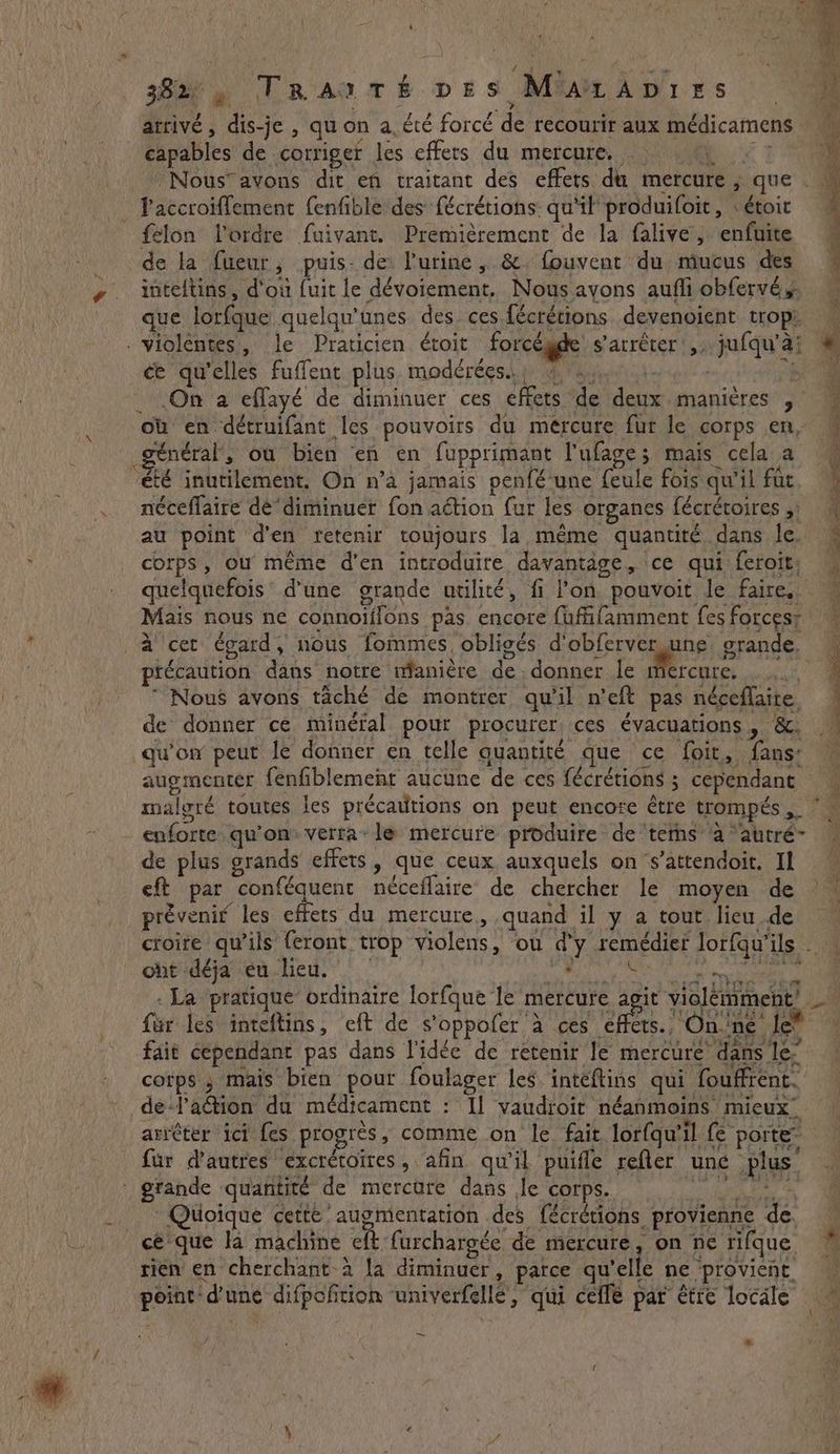 À # 38a TRaAnTé vis Mu ADirs ~ am arrivé, dis-je , qu on a, été forcé de recourir aux médicamens M capables de corriger les effets du mercure. ki: _Nous’avons dit en traitant des effets du mercure , que . . accroiflement fenfiblé des fécrétions qu'il produifoit, : étoir ‘ felon l'ordre fuivant. Premièrement de la falive, enfuite 4 de la fueur, puis- de: l'urine, &amp;. fouvent du mucus des 4 inteftins, d'où fuit le dévoiement. Nous avons aufliobfervés que lorfque quelqu'unes des. ces fécrétions devenoient trop . violéntes, le Praticien étoit forcégde s'arrêter ,; jufqu'à; # ce qu’elles fuffent plus modérées.. , then hove 4 7H _ On a effayé de diminuer ces effets de deux manières , où en détruifant les pouvoirs du mercure fur le corps en, général, ou bien en en fupprimant l'ufage; mais cela a été inutilement. On n’a jamais penfé-une feule fois qu'il fut néceflaire de“diminuer fon action fur les organes fécrétoires ;! au point d'en retenir toujours la même quantité dans le. corps, où même d'en introduire davantage, ce qui feroit, quelquefois d'une grande utilité, fi l'on pouvoit le faire, Mais nous ne connoiifons pas encore fufifamment fes forces; à cet égard, nous fommes obligés d’obferver une grande. ptécaution dans notre manière de donner le mercure. “Nous avons taché de montrer qu'il n’eft pas néceflaire de donner ce minéral pour procurer. ces évacuations , &amp;, qu'on peut le donner en telle quantité que ce foit, fans: augmenter fenfiblement aucune de ces fécrétions ; cependant malgré toutes les précautions on peut encore être trompés oe - enforte qu'on: verra: le mercure produire de ‘terns à ‘autré- de plus grands effets, que ceux auxquels on ‘s’attendoit. Il eft par conféquent néceffaire de chercher le moyen de prévenir les effets du mercure, quand il y a tout lieu de croire qu’ils feront trop violens, ou d'y remédier Jlorfqu'ils . ontidéjareu-lied,  SE a TRE - La pratique ordinaire lorfque le mercure agit violemment’ — für les inteftins, eft de s’oppofer à ces rs. NOR ae le” fait cependant pas dans l'idée de retenir Je mercure dans le” corps ; mais bien pour foulager les intéflins qui fouffrent. … dela@tion du médicament : Il vaudroir néanmoins mieux. arrêter ici fes progrès, comme on le fait lor{qu’il fe porte” far d’autres éxcrétoïres, afin qu'il puifle refler une plus’ : grande quantité de mercure dans le corps. = Quoique cette’ augmentation des fécrétions provienne de. cé que la machine eft furchargée de mercure, on ne rifque * rien en cherchant à la diminuer, parce qu'elle ne provient à point d'une difpofition ‘univerfellé’, qui ceffe par être locale Rs: Sa ee ee, Fr ~ a