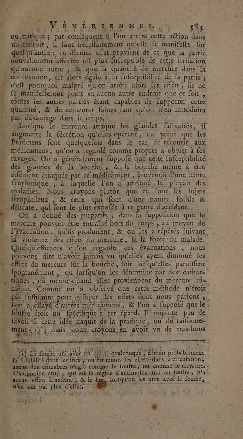 \ # i ; ? K i MOVE ON RoR BR ON BS ot : 393 ou, critique; par.conféguent fi lon arrêté cette action dans un.endroit , il faut néceilairement qu'elle fe manifefte fur nouvellement affeée’ eft plus fufcepriblé de cette irritation . qu'aucune autre , &amp; que la quantité dé mercure dans la » conftitution eft alors égale à la fufceptibilité de la partie’; ceft pourquoi malgré qu'on arrête alors fes effets, ils ne fe manifefteront point en aucun autre endroit que ce foit , toutes les. autres parties étant capables de fupporter cette - quantité, &amp; de demeurer faines. tant qu'on n'en introduira pas davantage dans le corps... ERA 0G RS “Lorfgue le mercure; attaque Jes glandes falivaires, if augmente la fécrétion qu’elles opèrent , au point que les Praticiens. font quelquefois -dans le cas de recourir aux 2 médicamens, qu'on a regardé comme propres a obvier a fes » ravages. On a généralement fuppofé que cette fufceptibilité _ des glandes ‘de la bouche s &amp;;la bouche même à être difément attaquée par ce médicament, provenoit d'une teinte 1 fcorburique ; à, laquelle l'on a attribué . la plupart des … maladies. Nous croyons plutot que ce font les fujets . fcrophuleux , &amp; ceux qui ‘font d’une nature. foible &amp; : délicate, qui font le plus expolés à ce genre daccident.. $ (44 À ey! 9 22 mercure pouvoit être entraîné hors.du corps , au moyen de - . Quelqu'efficaces qu'on regarde ces. évacuations , nous pouvons dire n'avoir jamais vu qu’elles ayent diminué les . tiques , ou même quand elles proviennent du mercure lui- DPF RE . Se he . Ja 4 % Jr: favoir fi cette idée naquit de la pratique, ou du raifonne- 4 be ite kid > ds + PONS À À | ONE 2 EN TEL Wowie € \ \ ment(1)'; mais. nous. croyons. en avoir vu de tres-bons Ÿ «nt L L ‘ À wf 2! $ ¥ SG So, ORR SUN bg PESOS : ' x 1) Le foufre uni.avec un métal quelconque , détruit probablement fa folubilité dans les facs'\’ou'du moins fes effets: dans la circulation; q aucun effet. L’arfenic 5. &amp; le fem, lorfqu’on les unit avec le fouire, n'en ont pas plus d'effets eS + Là