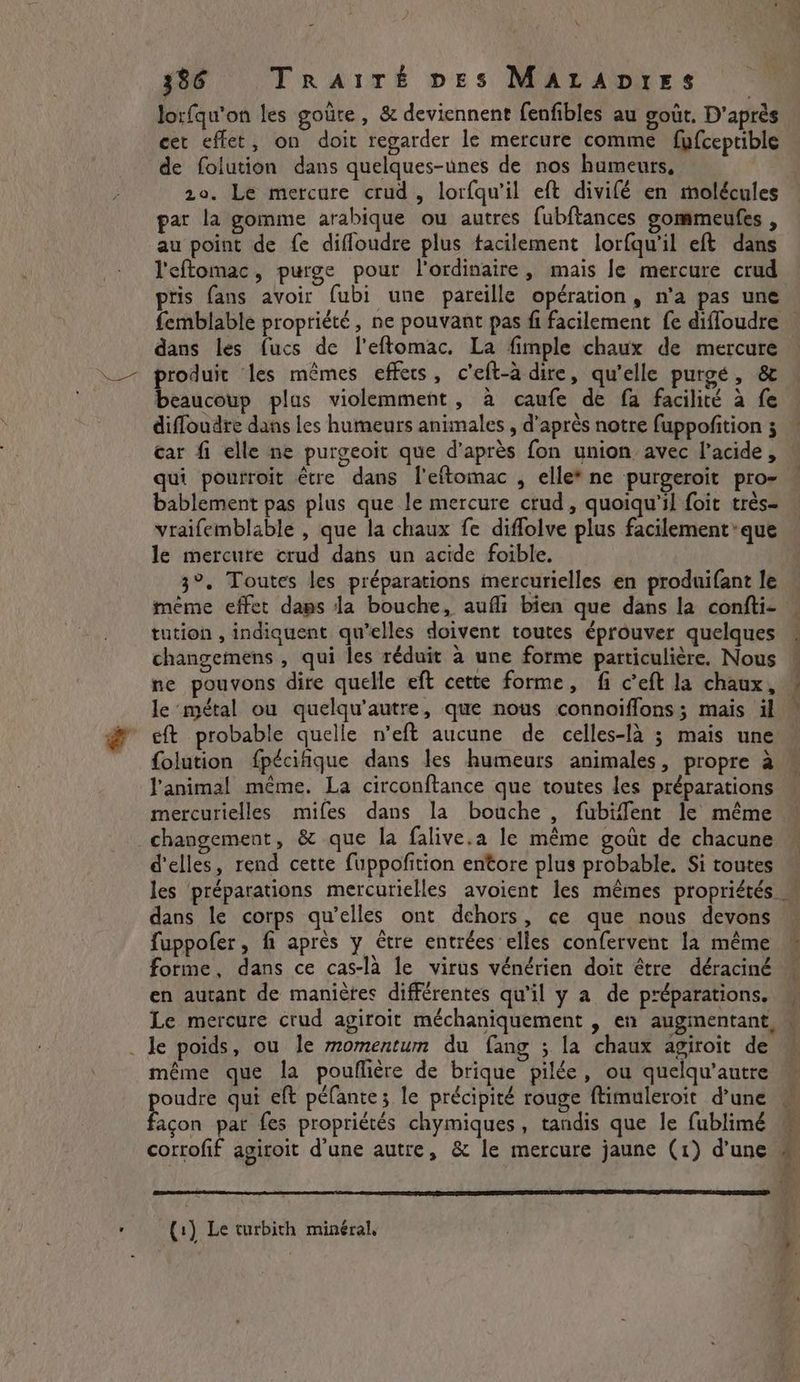 lorfqu’on les goûre, &amp; deviennent fenfibles au goût. D'après cet effet, on doit regarder le mercure comme fyfceptible de folution dans quelques-unes de nos humeurs, 20. Le mercure crud, lorfqwil eft divilé en molécules par la gomme arabique ou autres fubftances gommeufes , au point de fe diffoudre plus tacilement lorfqu'il eft dans l'eftomac, purge pour l'ordinaire, mais Je mercure crud pris fans avoir fubi une pareille opération, n’a pas une femblable propriété, ne pouvant pas fi facilement fe diffoudre — dans les fucs de l’eftomac, La fimple chaux de mercure produit les mêmes effets, c'eft-à dire, qu'elle purge, &amp; beaucoup plas violemment, à caufe de fa facilité à fe diffoudre dans les humeurs animales , d’après notre fuppofition ; car fi elle ne purgeoit que d’après fon union avec l'acide, qui pourroit être dans l'eftomac , elle* ne purgeroit pro- bablement pas plus que le mercure crud, quoiqu'il foit très- vraifemblable , que la chaux fe diffolve plus facilement’ que le mercure crud dans un acide foible. 3°. Toutes les préparations imercurielles en produifant le même effet dans la bouche, aufli bien que dans la confti- tution , indiquent qu'elles doivent toutes éprouver quelques changemens , qui les réduit à une forme particulière. Nous * ne pouvons dire quelle eft cette forme, fi c’eft la chaux, — le métal ou quelqu’autre, que nous connoiffons; mais il — eft probable quelle n’eft aucune de celles-là ; mais une folution fpécifique dans les humeurs animales, propre à « l'animal même. La circonftance que toutes les préparations mercurielles mifes dans la bouche , fubiffent le même changement, &amp; que la falive.a le même goût de chacune d'elles, rend cette fuppofition entore plus probable. Si toutes les préparations mercurielles avoient les mêmes propriétés dans le corps qu’elles ont dehors, ce que nous devons fuppofer, fi après y étre entrées elles confervent la même ~ forme, dans ce cas-la le virus vénérien doit être déraciné — en autant de manières différentes qu'il y a de préparations. W Le mercure crud agiroit méchaniquement , en augmentant, \ . le poids, ou le momentum du fang ; la chaux agiroit de même que la pouflière de brique pilée, ou quelqu’autre poudre qui eft péfante; le précipité rouge ftimuleroit dune . façon par fes propriétés chymiques, tandis que le fublimé M corrofif agiroit d'une autre, &amp; le mercure jaune (1) d’une © . L (1) Le turbith minéral,