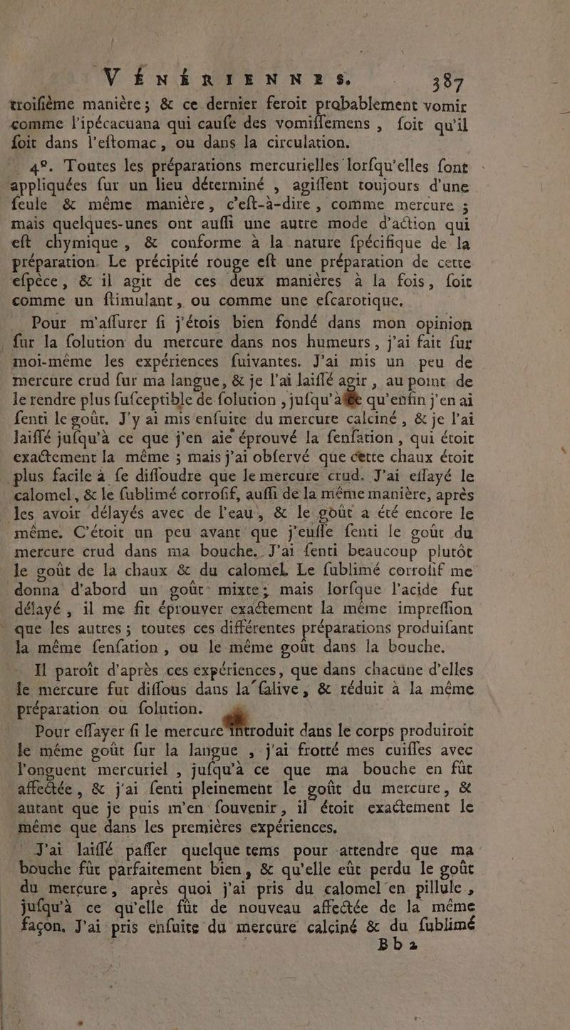 VÉNÉRIENNES 387 troifième manière; &amp; ce dernier feroit probablement vomir comme l’ipécacuana qui caufe des onbnens > foit qu il foit dans l’eftomac, ou dans la circulation. _ 4°. Toutes les préparations mercurielles lorfqu’elles font appliquées fur un lieu déterminé , agiflent toujours d’une feule &amp; même manière, c’eft-a-dire , comme mercure ; mais quelques-unes ont aufli une autre mode d'action qui eft chymique, &amp; conforme a la nature fpécifique de la préparation. Le précipité rouge eft une préparation de cette efpèce, &amp; il agit de ces deux manières à la fois, foit comme un ftimulant, ou comme une efcarotique. Pour m'aflurer fi j'étois bien fondé dans mon opinion fur la folution du mercure dans nos humeurs, j'ai fait fur moi-même les expériences fuivantes. J'ai mis un peu de mercure crud fur ma langue, &amp; je l'ai laifié agir , au point de le rendre plus fufceptible de folution , jufqu’ * qu enfin j'en ai fenti le goût. J'y ai mis enfuite du mercure calciné , &amp; je l’ai Jaiflé jufqu’a ce que j'en aie éprouvé la fenfation , qui étoit exactement la même ; mais j'ai obfervé que cette chaux étoit plus facile à fe difloudre que le mercure crud. J'ai effayé le calomel, &amp; le fublimé corrofif, aufli de la même manière, après les avoir délayés avec de l'eau, &amp; le goût a été encore le même. C’étoit un peu avant que j'eufle fenti le goùt du mercure crud dans ma bouche. J’ai fenti beaucoup plutôt le gout de la chaux &amp; du calomel. Le fublimé corrolif me donna d’abord un gout’ mixte; mais lorfque l'acide fut délayé , il me fit éprouver exaétement la même impreffion que les autres; toutes ces différentes préparations produifant la même fenfation , ou le même gout dans la bouche. Il paroit d'après ces expériences, que dans chacune d'elles Je mercure fut diffous dans la”falive, &amp; réduit à la même préparation ou folution. Pour effayer fi le eos Do dans le corps produiroit le même goût fur la langue , j'ai frotté mes cuifles avec Yonguent mercuriel , jufqu’a ce que ma bouche en fut affeétée , &amp; j'ai (enti pleinement le goût du mercure, &amp; autant que je puis m'en fouvenir, il étoit exactement le même que dans les premières expériences. J'ai laiffé pafler quelque tems pour attendre que ma bouche fur parfaitement bien, &amp; qu'elle eût perdu le goût du mercure, après quoi j'ai pris du calomel en pillule , jufqu'à ce qu'elle ftit de nouveau affeée de la même façon, J'ai pris enfuite du mercure calcing &amp; &amp; fublimé