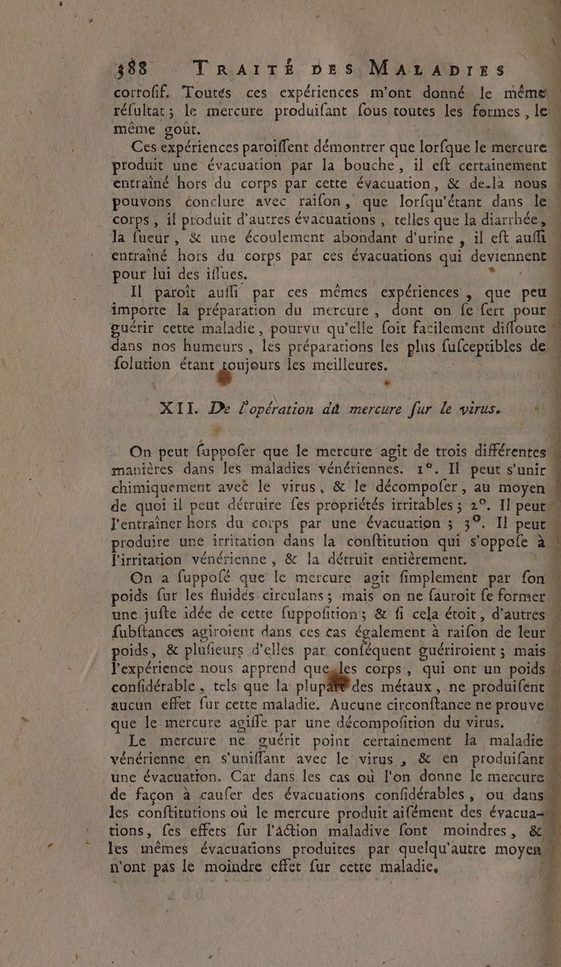 M = ik ee aire DES cortofif, Toutes ces expériences m'ont donné le méme réfultat; le mercure produifant fous toutes les formes , Ie même goût. | | 4 Ces expériences paroiffent démontrer que lorfque le mercure q produit une évacuation par la bouche, il eft certainement | entrainé hors du corps par cette évacuation, &amp; de-la nous pouvons conclure avec raifon, que lorfqu’étant dans le . corps , il produit d'autres évacuations , telles que la diarrhée, la fueur, &amp; une écoulement abondant d’urine , il eft aufim entraîné hors du corps par ces évacuations qui deviennent pour lui des iflues. laure 4 Il paroit aufli par ces mêmes expériences , que peu importe la préparation du mercure, dont on fe fert pour guérir cette maladie, pourvu qu’elle foit facilement diffoute : dans nos humeurs , les préparations les plus fufceptibles de folution étant ers les meilleures. XII. De l'opération da mercure fur le virus. ‘A 4 On peut fuppofer que le mercure agit de trois différentes manières dans les maladies vénériennes. 1°. Il peut s'unir: chimiguement avec le virus, &amp; le décompofer , au moyen | de quoi il peut détruire fes propriétés irritables ; 2°. 1] peut J'entraîner hors du corps par une évacuation ; 3°. Il peut produire une irritation dans la conftitution qui s’oppofe a | lirritation vénérienne , &amp; la détruit entièrement. + On a fuppofé que le mercure agit fimplement par fon poids fur les fluidés.circulans; mais on ne fauroit fe former une jufte idée de cette fuppofition; &amp; fi cela étoit, d’autres fubftances agiroient dans ces tas également à raifon de leur poids, &amp; plufieurs d'elles par MAR mn guériroient ; mais M l'expérience nous apprend quegles corps, qui ont un poids confidérable , tels que la plupäf® des métaux, ne produifent aucun effet fur cette maladie. Aucune circonftance ne prouve que le mercure agifle par une décompofition du virus. | Le mercure ne guérit point certainement la maladie vénérienne en S’unifflant avec le virus , &amp; en produifant une évacuation, Car dans les cas où l'on donne le mercure de façon à caufer des évacuations confidérables, ou dans les conftitutions où le mercure produit aifément des évacua les mêmes évacuations produites par quelqu'autre moyen n'ont pas le moindre effet fur cette maladie, de