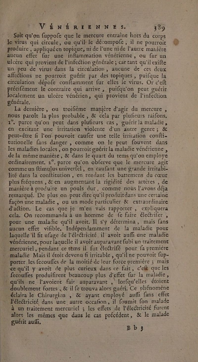 \ Î VÉNÉRIENNES. 389 Soit qu’on fuppofe que le mercure entraîne hors du corps le virus qui circule, ou qu'il le décompofe , il ne pourroit produire , appliquéen topique, ni de l’une nide l’autre manière aucun effer fur une inflammation vénérienne , ou fur un ulcère qui provient de l'infeétion générale ; car tant qu'il exifte un peu de virus dans la circulation, aucune de ces deux affections ne pourroit guérir par des topiques , puifque la circulation dépofe conftamment fur elles le virus. Or c’eft précifément le contraire qui arrive, puifqu’on peut ouérir localement un ulcère vénérien, qui provient de l'infeétion générale. : ; La dernière, ou troifième manière d'agir du mercure , nous paroît la plus probable , &amp; cela par pluficurs raifons. 1°. parce qu'on peut dans plufieurs cas, guérir la maladie, en excitant une irritation violente d'un autre genre; &amp; peut-être fi l’on pouvoit caufer une telle irritation confti- tutionelle fans danger , comme on le peut fouvent dans de la même manière, &amp; dans le quart du tems qu’on employe comme un ftimulus univerfel, en caufant une grande irritabi- lité dans la conftitution , en rendant les battemens du cœur plus fréquens , &amp; en augmentant la rigidité des artères , de manière à produire un pouls dur, comme nots l'avons déja façon une maladie , ou un mode particulier &amp; extraordinaire d'action. Le cas que je m'en vais rapporter , expliquera cela. On recommanda à un homme de fe faire électriler , pour une maladie qu'il avoit. IL s'y dérermina , mais fans aucun effet vifible. Indépendamment de la maladie pour vénérienne, pour laquelle il avoit auparavant fubi un traitement mercuriel, pendant ce tems il fut dlectrifé pour fa première porter les fecouffes de la moitié de leur force première ; mais doublement fortes , &amp; il fe trouva alors guéri. Ce phénomene éclaira le Chirurgien , &amp; ayant employé aufli fans effet l'électricité dans une autre occafon, il foumit fon malade A be . 1 Caen 2 à un traitement mercuriel ; les effets de Pélectricité furent alors les mêmes que dans Je cas précédent, &amp; le malade Ri guérit aufli, | Bb 3 *