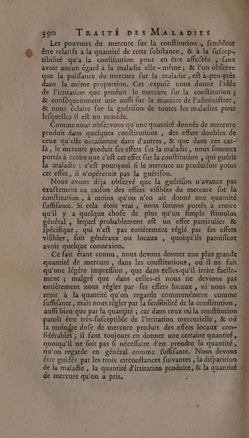 Les pouvoirs du mercure fur la conftitution., femblent être relatifs à la quantité de cette fubitance, &amp; à la fufcep- tibilité qu'a la conftitution pour en être affectée , fans avoir aucun égard à la maladie elle-même; &amp; l’on obferve que la paiffance du mercure fur la maladie , eft a-peu-prés dans la même proportion. Cet expofé nous donne l'idée de Virritation que produit le mercure fur la conftitution ; lefquelles il eft un remède, produit dans quelques conftitutions , des effets doubles de portés à croire que c’eft cet effet fur la conftitution , qui guérit la maladie ; ceft pourquoi fi le mercure ne produifoit point cet effet, il n’opéreroit pas la guérifon. . Nous avons déja obfervé que la guérifon n’avance pas exactement en raifon des ‘effets vifibles du mercure fur la conftitution , à moins qu'on n’en ait donné une quantité qu'il y a quelque chofe de plus qu'un fimple ftimulus général , lequel probablement eft un effet particulier &amp; avoir quelque connexion. - Ce fait étant connu, nous devons donner une plus grande quantité de mercure, dans les conftitutions, ou il ne. fait entièrement nous régler par - fes effets locaux , ni’nous en tenir à fa quantité qu'on regarde communément comme fuffifante, mais nous régler par la fenfibilité de la conftitution , paroît être très-fufceptible de l’irritation mercurielle, &amp; ou fidérables , il faut toujours en donner une certaine quantité, quoiqu'il ne foit pas fi néceffaire d'en prendre la quantité, être guidés par les trois circonftances fuivantes , la difparition