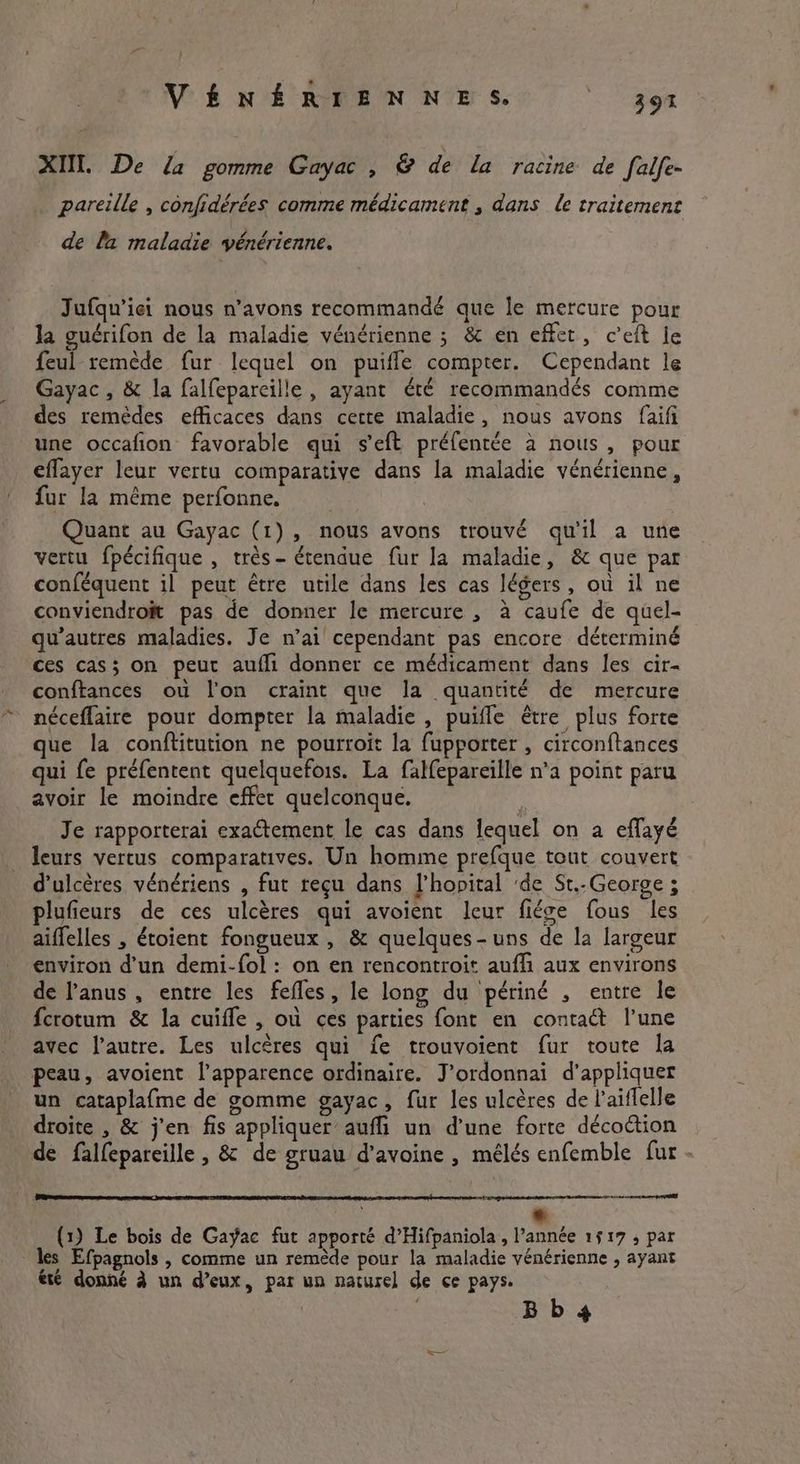 XII. De la gomme Gayac , & de la racine de falfe- pareille , confidérées comme médicament , dans le traitement de la maladie vénérienne. Jufqu’iei nous n’avons recommandé que le mercure pour la guérifon de la maladie vénérienne ; & en effet, ceft le feul remède fur lequel on puifle compter. Cependant le Gayac , & la falfeparcille , ayant été recommandés comme des remèdes efficaces dans cette maladie, nous avons faifi une occafion favorable qui s'eft préfentée à nous, pour eflayer leur vertu comparative dans la maladie vénérienne, fur la même perfonne. Quant au Gayac (1), nous avons trouvé qu'il a une vertu fpécifique , très - étendue fur la maladie, & que par conféquent il peut être utile dans les cas légers, où il ne conviendroït pas de donner le mercure , à caufe de quel- qu’autres maladies. Je n’ai cependant pas encore déterminé ces cas; on peut aufli donner ce médicament dans les cir- conftances ou l'on craint que la quantité de mercure néceflaire pour dompter la maladie , puifle être plus forte que la conftitution ne pourroit la fupporter , circonftances qui fe préfentent quelquefois. La falfepareille n’a point paru avoir le moindre effet quelconque. Je rapporterai exactement le cas dans lequel on a effayé leurs vertus comparatives. Un homme prefque tout couvert d’ulcères vénériens , fut reçu dans l'hopital ‘de St.. George ; plufieurs de ces ulcères qui avoient leur fi¢ge fous les aiffelles , étoient fongueux , & quelques-uns de la largeur environ d’un demi-{ol : on en rencontroit aufli aux environs de l'anus, entre les fefles, le long du périné , entre le {crotum & la cuifle , ou ces parties font en contact l’une avec l’autre. Les ulcères qui fe trouvoient fur toute la peau, avoient l’apparence ordinaire. J’ordonnai d’appliquer un cataplafme de gomme gayac, fur les ulcères de l’aiflelle droite , & j'en fis appliquer aufi un d’une forte décoétion de falfepareille , & de gruau d'avoine , mélés enfemble fur - eng onmnaengne pen ere DE PDP SEP AE ESA AR 27 Ge RE A om 2 APE RES ee * (1) Le bois de Gayac fut apporté d’Hifpaniola, l’année 1517 , par les Efpagnols , comme un remède pour la maladie vénérienne , ayant ete donné à un d’eux, par un naturel de ce pays. Bb 4