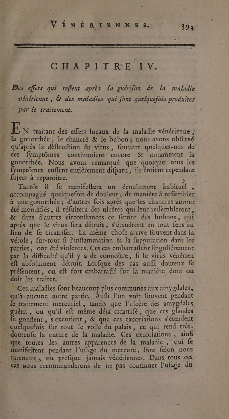 . VÉNÉRIENNES. 392 - CHAPITRE IV. Des effets qui reftent après la guérifon de la maladie : / e e . « 0 vénérienne , & des maladies. qui font quelquefois produites par le traitement. ; En traitant des effets locaux de la maladie vénérienne , la gonorrhée , le chancré & le bubon; nous avons obfervé qu'après la dé{truction du virus, fouvent quelques-uns de ces fymptômes continuoient encore & notamment la Sonne Nous avons remarqué que quoique tous les ymptômes euffent entièrement difparu, ils éroient cependant fujets à reparoître. | Sn Tantôt il fe manifeftera un écoulement habituel , accompagné quelquefois de douleur, de manière à reflembler à une gonorrhée; d’autres fois après que’les chancres auront été mondifiés , il réfultera des ulcères qui leur reffembleront, & dans d’autres circonftances ce feront des bubons, qui apres que le virus fera détruit, s’étendront en tout fens au lieu de fe cicatrifer. La même chofe arrive fouvent dans la vérole, fur-tout fi inflammation & la fuppuration dans les parties, ont été violentes, Ces cas embarraffent finguliérement par la difficulté qu’il y a de connoitre, fi le virus vénérien ‘eft abfolument détruit. Lorfque des cas auffi douteux fe . préfentent, on eft fort embarraffé fur la manière dont on doit les traiter. Ces. maladies font beaucoup plus communes aux amygdales,. . qu'à: aucune autre partic. Aufli l'on voit fouvent pendant le traitement mercuriel, tandis que l’ulcère des amygdales, Ate , ou qu'il eft même déja cicatrifé, que ces glandes e gonflent , s’excorient , & que ces excoriations s'étendent quelquefois fur tout le voile du palais, ce qui rend très- douteufe la nature de la maladie. Ces excoriations , ainfi que toutes les. autres apparences de la maladie , qui fe manifeftent pendant l’ufage du mercure, font felon nous latement, ou prefque jamais vénériennes. Dans tous ces. . cas mous recommanderons de ne pas continuer J'ufage du