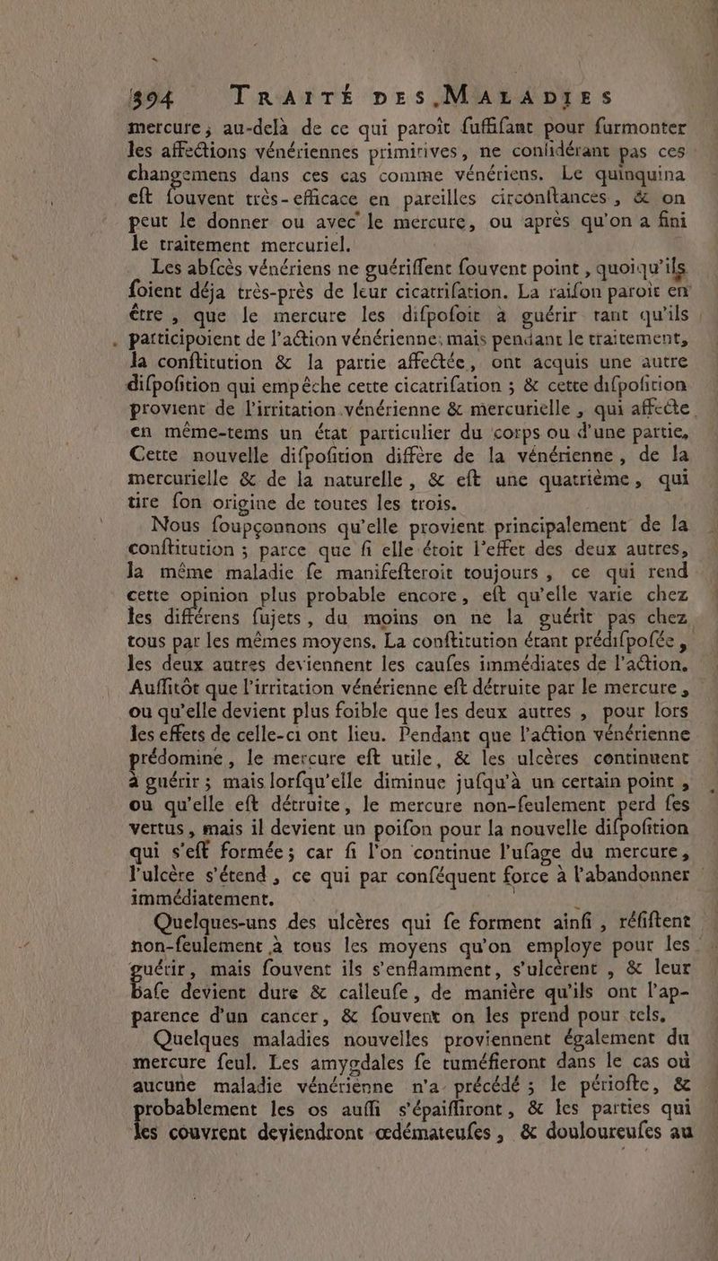 ~ 894 TRAITÉE pes ,MALADIES mercure, au-delà de ce qui paroit fufäifanc pour furmonter les affections vénériennes primirives, ne confdérant pas ces : changemens dans ces cas comme vénériens. Le quinquina eft fouvent très-efficace en pareilles circonftances , &amp; on peut le donner ou avec le mercure, ou aprés qu'on a fini le traitement mercuriel. | Les abfcès vénériens ne guériffent fouvent point , quoiqu’ils foient déja très-près de leur cicatrifation. La raifon paroït en patticipoient de l’aétion vénérienne; mais pendant le traitement, fa conftitution &amp; la partie affectée, ont acquis une autre difpofition qui empêche cette cicatrifation ; &amp; cette difpofition provient de l’irritation .vénérienne &amp; mercurielle , qui affecte en même-tems un état particulier du corps ou d’une partie, Cette nouvelle difpofition diffère de la vénérienne , de la mercurielle &amp; de la naturelle, &amp; eft une quatrième, qui tire fon origine de toutes les trois. Nous foupgonnons qu’elle provient principalement de la conftitution ; parce que fi elle étoit l'effet des deux autres, Ja même maladie fe manifefteroit toujours, ce qui rend cette opinion plus probable encore, eft qu’elle varie chez les nen: fujets, du moins on ne la guérit pas chez tous par les mêmes moyens. La conftitution étant prédifpofée , Auflitôt que irritation vénérienne eft détruite par le mercure, ou qu’elle devient plus foible que les deux autres , pour lors les effets de celle-c1 ont lieu. Pendant que l’action vénérienne prédomine , le mercure eft utile, &amp; les ulcères continuent à guérir; mais lorfqu’elle diminue jufqu’a un certain point , ou qu’elle eft détruite, le mercure non-feulement Eee fes vertus, mais il devient un poifon pour la nouvelle difpofition qui s’eft formée; car fi l'on continue l’ufage du mercure, immédiatement. non-feulement à tous les moyens qu'on employe pour les guérir, mais fouvent ils senfamment, s’ulcèrent , &amp; leur Bate devient dure &amp; calleufe, de manière qu'ils ont l’ap- parence d'un cancer, &amp; fouvert on les prend pour tels, Quelques maladies nouvelles proviennent également du mercure feul. Les amygdales fe tuméfieront dans le cas où aucune maladie vénérièenne n'a précédé ; le périofte, &amp; probablement les os aufli s'épaifliront, &amp; les parties qui les couvrent deviendront œdémateufes , &amp; douloureufes au