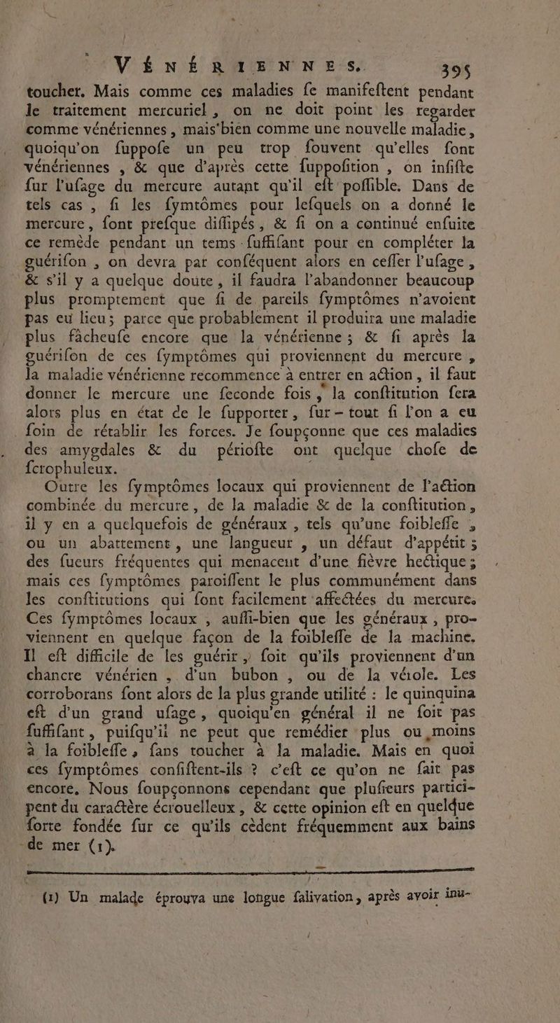 toucher. Mais comme ces maladies fe manifeftent pendant le traitement mercuriel, on ne doit point les regarder comme vénériennes , mais'bien comme une nouvelle AE Ce 4 quoiqu'on fuppofe un peu trop fouvent qu'elles font vénériennes , &amp; que d’après cette f{uppofition , on infifte fur l'ufage du mercure autant qu'il eft poflible. Dans de tels cas , fi les fymtômes pour lefquels on a donné le mercure, font prefque diflipés, &amp; fi on a continué enfuite ce remède pendant un tems -fuffifant pour en compléter la guérifon , on devra par conféquent alors en cefler l'ufage , &amp; sil y a quelque doute, il faudra l’abandonner beaucoup plus promptement que fi de pareils fymptômes n’avoient pas eu licu; parce que probablement il produira une maladie plus facheufe encore que la vénérienne ; &amp; fi après la guérifon de ces fymptômes qui proviennent du mercure , la maladie vénérienne recommence à entrer en action, il faut donner le mercure une feconde fois, la conftitution fera alors plus en état de le fupporter, fur - tout fi l'on a eu foin de rétablir les forces. Je foupçonne que ces maladies des amygdales &amp; du périofte ont quelque chofe de {crophuleux. Outre les fymptômes locaux qui proviennent de l’aétion combinée du mercure, de la maladie &amp; de la conftitution, il y en a quelquefois de généraux , tels qu’une foibleffe , ou un abattement, une langueur , un défaut d’appétit 5 des fueurs fréquentes qui menacent d’une fièvre heétique ; mais ces fymptômes paroiffent le plus communément dans les conftitutions qui font facilement ‘affectées du mercure, Ces fymptômes locaux , aufli-bien que les généraux , pro- viennent en quelque façon de la foibleffe de la machine, Il eft difficile de les guérir » foit qu'ils proviennent d'un chancre vénérien , d'un bubon , ou de la véiole. Les corroborans font alors de la plus grande utilité : le quinquina eft dun grand ufage, quoiqu’en général il ne foit pas fufifant , puifqu’ii ne peut que remédier ‘plus ou moins a la foibleffe, fans toucher à la maladie. Mais en quoi ces fymptômes confiftent-ils ? ceft ce qu’on ne fait pas encore, Nous foupçonnons cependant que plufieurs partici- pent du caractère écrouelleux, &amp; cette opinion eft en quelque forte fondée fur ce qu'ils cèdent fréquemment aux bains de mer (1). CE ennEEReRERmnmnnnmnn (1) Un malade éprouva une longue falivation, après avoir inu-
