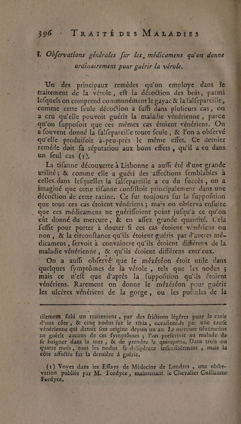 ’ 396 - TRAITÉDEs MALADIES T. Odfervations générales fur les, médicamens qu'on donne ordinairement pour guérir la vérole. Un des principaux remèdes qu'on employe dans fe traitement de la vérole, eft. la décoétion des bois, parmi lc{quels on comprend communément le gayac &amp; la lalfepareille, comme cette feule décoétion a fufh dans plufieurs cas, on a cru quelle pouvoit guérir la maladie vénérienne , parce qu’on fuppofoit que ces mêmes cas éroient vénériens. On a fouvent donné la falfepareille toute feule, &amp; l’on a obfervé qu'elle produifoit à-peu-près le même effer. Ce dernier remède doit fa réputation aux bons effets, qu'il a eu dans un feul cas (1). utilité; &amp; comme elle a guéri des affections femblables à celles. dans lefquelles la falfepareille a eu du fuccès, on a imaginé que cette tifanne confiftoit principalement dans une décodtion de cette racine. Ce fut toujours fur la fuppofition que tous ces cas étoient vénériens 3 mais on obferva enfuite . que ces médicamens ne guériffoient point jufqu’a ce qu'on fufit pour porter à douter fi ces cas étoient vénériens ou non, &amp; la circonftance qu'ils étoient guéris par d’autres mé- dicamens , fervoit à convaincre qu'ils étoient differens de la maladie vénérienne , &amp; qu'ils étoient différens entr'eux. On a auffi obfervé que le mézéréonétoit utile dans quelques fymptômes de la vérole , tels que ‘es nodus 5 mais ce n’eft que d’après la fuppofñtion qu'ils étoient vénériens. Rarement on donne le mézéréon pour guérir les ulcères vénériens de la gorge, ou les pufiules de la tilememt fubi un traitement, par des fridions légères pour la carie d’une côte, &amp; cinq nodus fur le tibia, occafionnés par une caufe vénérienne qui datoit fon origine depuis un an. Le mercure néanmoins ne guérit aucuns de ces fymptômes ; l’un prefcrivit au malade de fe baigner dans la mer, &amp; de prendre le quinquina. Dans trois ou quatre mois, tous les nodus fe difipèrenc infenfiblement , mais la côte affectée fut la dernière À guérir. | .(1) Voyez dans les Effays de Médecine de Londres , une obfer- vation publiée par M. Fordyce, maintenant le Cheyalier Guillaume Fordyce, En CE ee ee ee elie