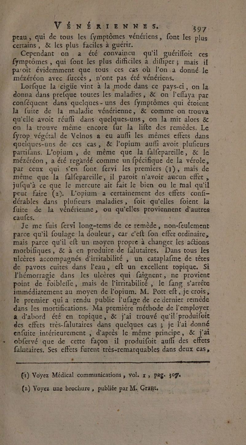 £ 1 peau, qui de tous les fymptômes vénériens, font les plus certains, &amp; les plus faciles à guérir. Cependant on a été convaincu qu'il guérifloit ces fymptômes , qui fonc les plus difficiles à diffiper; mais il paroît évidemment que tous ces cas où l’on a donné le mézéréon avec fuccès , n’ont pas été vénériens. Lorfque la ‘cigiie vint à la mode dans ce pays-ci, on la donna dans prefque toutes les maladies, &amp; on l'effaya par conféquent dans quelques-uns des fÿmptômes qui étoient la fuite de la maladie vénérienne, &amp; comme on trouva qu'elle avoit réufli dans quelques-uns, on la mit alors &amp; on la trouve même encore fur la lifte des remèdes. Le fyrop végétal de Velnos a eu aufli les mêmes effets dans quelques-uns de ces cas, &amp; l’opium aufli avoit pluficurs partifans. L'opium 4 de même que la falfepareille, &amp; le mézéréon , a été regardé comme un fpécifique de la vérole, par ceux qui s'en font fervi les premiers (1), mais de même que la falfepareille, il paroit n’avoir aucun effet, jufqu'à ce que le mercute ait fait le bien ou le mal qu'il peut faire (2). L'opium a certainement des effets confi- dérables dans plufieurs maladies, foit qu’elles foient la fuite de la vénérienne, ou qu’elles proviennent d’autres caufes. | i ' | Je me fuis fervi long-tems de ce remède, non-feulement farce qu'il foulage la douleur, car ceft fon effer ordinaire, mais parce qu'il eft un moyen propre à changer les actions morbifiques, &amp; à en produire de falutaires. Dans tous les ulcères accompagnés d'irritabilité , un cataplafme de têtes de pavots cuites dans l'eau, eft un excellent topique. Si Phémorragie dans les ulcères qui faignent, ne provient point de foibleffe, mais de l'irritabilité , le fang s'arrête immédiatement au moyen de l’opium. M. Pott eft, je crois, le premier quia rendu public l’ufage de ce dernier remède dans les mortifications. Ma première méthode de l'employer a d'abord été en topique, &amp; j'ai trouvé qu'il produifeit des effets très-falutaires dans quelques cas ; je l'ai donné enfuite intérieurement , d'après le même principe, &amp; j'ai. obfervé que de cette façon il produifoit auffi des effets : falutaires. Ses effets furent très-remarquables dans deux cas, ri error SS A RO ERO (1) Voyez Médical communications , vol. x5 page 307 (2) Voyez une brochure , publiée par M« Grant.
