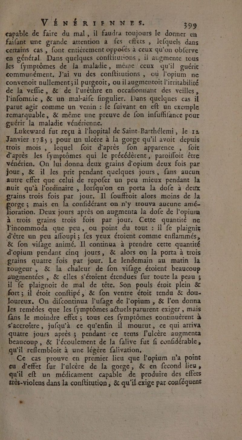 capable de faire du mal, il faudra toujours le donner en faifant une grande attention a fes effets , lefquels dans certains cas, font entièrement oppefés à ceux qu’on obferve | en général. Dans quelques conftitutions , il augmente tous Jes fymptômes de la maladie, meme ceux qu'il guérit | communément, J'ai vu des conftitutions , ou l’opium ne convenoit nullement; il purgeoit, ou ilaugmentoit l’irritabilité de la veffie, & de l’urèthre en occafionnant des veilles, J'infomrie , & un mal-aife fingulier. Dans quelques cas il parut agir comme un venin : le fuivant en eft un exemple remarquable, & même une preuve de fon infuffifance pour guérit la maladie vénérienne. Lukeward fut reçu à l'hopital de Saint-Barthélemi, le 12 Janvier 178, 3 pour un ulcère à la gorge qu’il avoit depuis ‘trois mois , lequel foit d’après fon apparence , foit d’après les fymptômes qui le précédèrent, paroifloit être vénérien, On lui donna deux grains d’opium deux fois par jour, & il les prit pendant quelques jours, fans aucun autre effet que celui de repofer un peu mieux pendant la nuit qu’à l'ordinaire , lorfqu'on en porta la dofe à deux grains trois fois par jour. Il fouffroit alors moins de la goes mais en la confidérant on n’y trouva aucune amé- ioration. Deux jours après on augmenta la dofe de l’opium à trois grains trois fois par jour. Cette quantité ne Fincommoda que peu, ou point du tout : il fe plaignis d'être un peu afloupi; fes yeux étoient comme enflammés, & fon vilage animé. Il continua a prendre cette quantité d'opium pendant cinq jours, & alors on la porta à trois grains quatre fois par jour. Le lendemain au matin la rougeur , & la chaleur de fon vifage étoient beaucoup augmentées , & elles s’étoient étendues fur toute la peau ; il fe plaignoit de mal de tête. Son pouls étoit plein & fort; il étoit conftipé, & fon ventre étoit tendu & dou- loureux. On difcontinua l’ufage de lopium , & lon donna les remèdes que les fymptômes actuels parurent exiger , mais fans le moindre effet ; tous ces fymptômes continuèrent à s’accroître, jufqu'à ce qu'enfin il mourut, ce qui arriva quatre jours après 3 pendant -ce tems’ l’ulcère augmenta beaucoup, & l'écoulement de la falive fut fi cunfidérable, qu'il reflembloit à une légère falivation, : Ce cas prouve en premier lieu que lopium n’a point eu d'effet fur l’ulcère de la gorge, & en fecond lieu, qu'il eft un médicament capable de produire des effets ttès-violens dans la conftitution , & qu'il.exige par conféquent ~