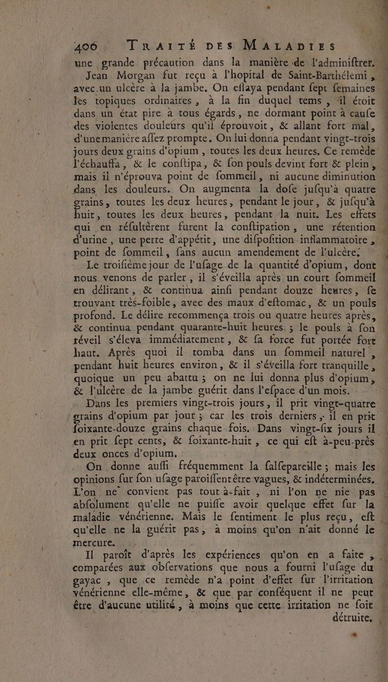 406: Trartk pes Marapres une grande précaution dans la manière de l’adminiftrer. Tes topiques ordinaires, à la fin duquel tems , äl éroit dans un état pire à tous égards, ne dormant point à caufe : x A ee + ; des violentes douletrs qu'il éprouvoit, &amp; allant fort mal, jours deux grains d’opium , toutes les deux heures, Ce remède l'échauffa, &amp; le conftipa, &amp; fon pouls devint fort &amp; plein, mais il n’éprouva point de fommeil, ni aucune diminution dans les douleurs. On augmenta la dofe jufqu’a quatre grains, toutes les deux heures, pendant le jour, &amp; jufqu’a huit, toutes les deux heures, pendant la nuit. Les effets point de fommeil, fans aucun amendement de l’ulcère, Le troifième jour de l’ufage de la quantité d’opium, dont nous venons de parler, il s’éveilla après un court fommeil en délirant, &amp; continua ainfi pendant douze heures, fe profond. Le délire recommenga trois ou quatre heures après, &amp; continua pendant quarante-huit heures, ; le pouls à fon réveil s’éleva immédiatement , &amp; fa force fut portée fort haut. Après quoi il tomba dans un fommeil naturel, pendant huit heures environ, &amp; il s’éveilla fort tranquille, quoique un peu abattu ; on ne fui donna plus d'opium, &amp; Tulcére de la jambe guérit dans l’efpace d'un mois. deux onces d’opium. opinions fur fon ufage paroiffentétre vagues, &amp; indéterminées, abfolument qu’elle ne puifle avoir quelque effet fur la maladie vénérienne. Mais le fentiment le plus reçu, eft qu'elle ne la guérit pas, à moins qu'on n'ait donné le mercure. Il paroit d’après les expériences qu’on en a faite , gayac , que ce remède n’a point d'effet fur lirritation vénérienne elle-même, &amp; que par conféquent il ne peut être d'aucune utilité, 4 moins que cette irritation ne foit -