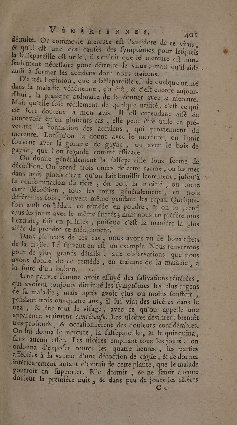 \ | DOVÉRÉRTENNES. à AOI détnüite. Or commesle mercure eft l’antidote de ce virus , & qu'il eft une des éaufes des fymptômes, pour lefquels da fallepareille eft utile , il s'enfuit que le mercure eft ‘none culement néceflaire pour détruire le virus , mais qu'il aide . aufh. à former les accidens dont nous traitons. D'après l'opinion , que la fatfepareille eft de quelque utiliré dans la maladie vénérienne , ga été, & c’eft encore aujour- d'hui, la pratique ordinaire de la donner avec le mercure. Mais qu'elle foit réellement de quelque utilité, Celt. ce qui eft fore douteux à mon avis. Il ‘eft cependant aifé de Concevoir Gu’en pluficurs cas , elle peut être utile en pré- venant Ja formation des accidens , qui proviennent du | mercure, Lorfqu'on la donne avec le mercure, on Punir À fouvent avec fa gomme de gayac , ou avec le bois de | Syac, que l’on regarde comme efficace > | On donne généralement la falfepareille fous forme de décoGion, On prend trois onces de cette racine , On les met dans trois pintes d’eau qu’on fait bouillir lentement , jufqu’d fa confommation du tiers ; On boit la moitié , ou toute cette décoétion , tous les jours généralement , en trois . différentes fois , fouvent même pendant les repas, Quelque fois aufli on ‘téduit ce remède en poudre, & on le prend tous les jours avec le même fuccès ; mais nous en préférerions l'extrait, fait en pillules , puifque ceft la manière la plus ailée de prendre ce médicament. A) Dans plufieurs de ces cas , nous avons vu de bons effets, de la cigtic. Lé fuivant en eft un exemple. Nous renverrons . pour de plus grands: détails , aux obfervations que nous _ avons donné de ce remède , en traitant de la maladie, à da fuite d'un bubon. +. | , _ Une pauvre femme avoit effuyé des falivations réitérées , Qui avoient toujours diminué les fymptomes les plus urgens de fa maladie ; mais après avoir plus ou moins fouffert , pendant trois ou: quatre ans, il lui vint des ulcères dans le nez , & .fur tout le vifage, avec ce qu'on appelle une apparence vraiment cancéreufe. Les ulcères devinrent bientôt tres-profonds , & occafionnérent des douleurs confidérables. On lui donna le mercure, la falfeparcille, & le quinquina, . fans aucun effet. Les ulcères empirant tous les jours , on ‘ordonna d'expofer toutes les quatre heures , les parties — affedtécs à Ja vapeur d'une décoétion de cigtie , & de donner -intéricurement autant d'extrait de cette plante, que le malade Pourroit en fupporter. Elle dormit , & ne fentic aucune douleur la première nuit, & dans peu de is ulcères : | . L \