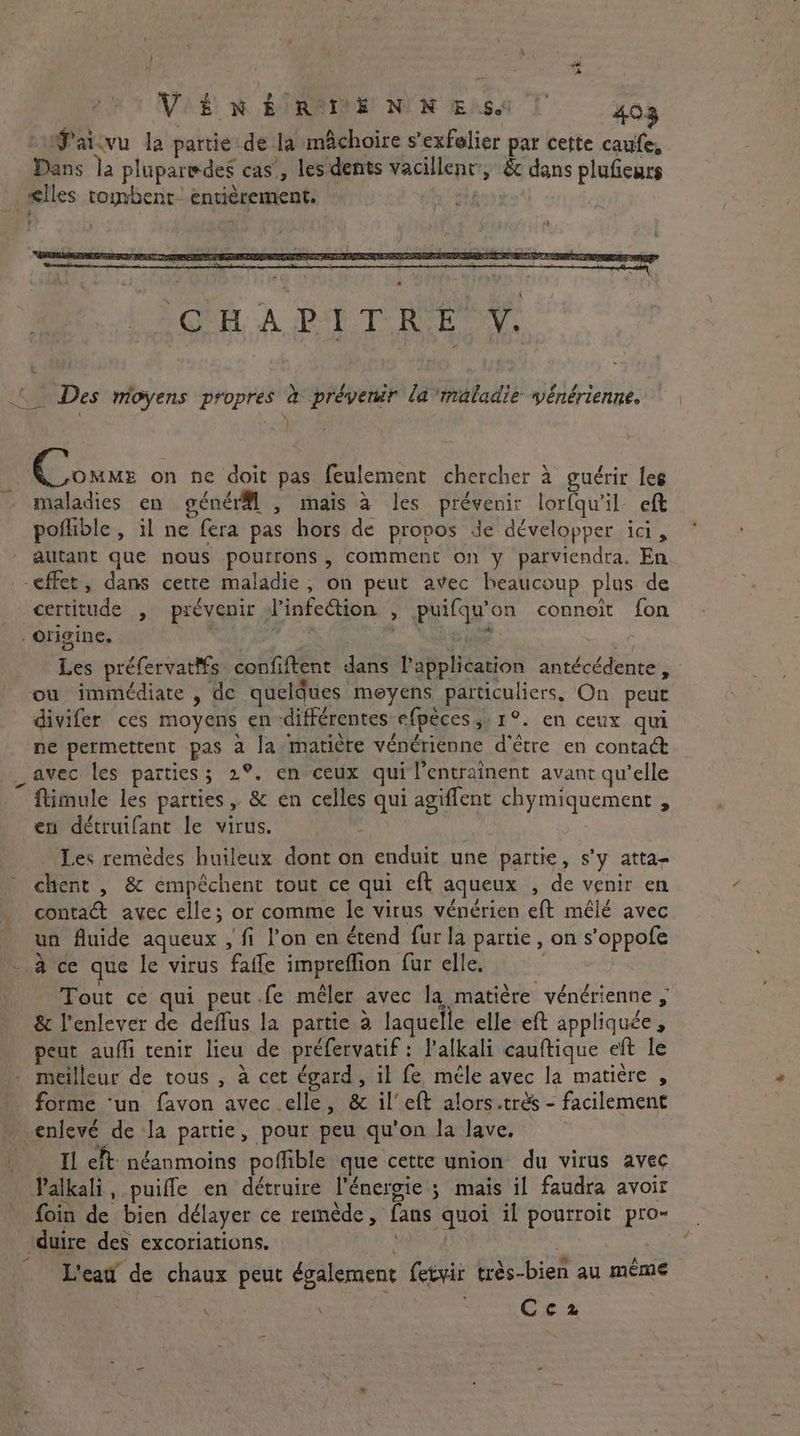 ve VENER DEN NES! 403 cufaicvu la partie de la mâchoire s’exfelier par cette caufe, Dans la pluparedes cas’, les dents vacillent, & dans plufieurs ælles tombent entièrement. at © Des moyens propres à prévenir la maladie vénérienne. ) | Te Sanz on ne doit pas feulement chercher à guérir les - maladies en génér@l , mais à les prévenir lorfqu'il eft pofhble, il ne fera pas hors de propos de développer ici, autant que nous pourrons, comment on y parviendra. En effet, dans cette maladie, on peut avec beaucoup plus de certitude , prévenir d’infeétion , puifqu’on connoit fon - Origine, i ; Boor ey) Les préfervat#s confiftent dans l'application antécédente, ou immédiate , de queldues meyens particuliers, On peut divifer ces moyens en différentes efpèces ;: 1°. en ceux qui ne permettent pas a la: matière vénérienne d’être en contact avec les parties; 2°. en ceux qui l’entraînent avant qu'elle ftimule les parties, & en celles qui agiflent chymiquement , en détruifant le virus. … Les remèdes huileux dont on enduit une partie, s’y atta- chent , & empéchent tout ce qui eft aqueux , de venir en contact avec elle; or comme le virus vénérien eft mêlé avec un fluide aqueux , fi l’on en étend fur la partie, on s’oppofe à ce que le virus fafle impreffion fur elle. Tout ce qui peut.fe mêler avec la matière vénérienne , & l'enlever de deflus la partie à laquelle elle eft appliquée, peut auffi tenir lieu de préfervatif : l’alkali cauftique eft le meilleur de tous , à cet égard, il fe mele avec la matière , forme ‘un favon avec elle, & il’ eft alors.très - facilement enlevé de la partie, pour peu qu'on la lave, _ Il eft néanmoins poffible que cette union du virus avec Palkali, puifle en détruire l'énergie ; mais il faudra avoir foin de bien délayer ce remède, fans quoi il pourroit pro- duire des excoriations. LC L'eau de chaux peut également fetyir très-bien au meme Ces