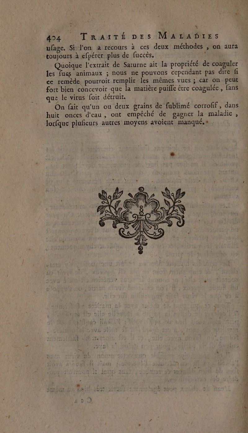424 Trartt pes MALADIES ufage. Si l'on a recours à ces deux méthodes , on aura toujours à efpérer plus de fucces, Quoique l'extrait de Saturne ait la propriété de coaguler les fucs animaux ; nous ne pouvons cependant pas dire fi ce remède pourroit remplir les mêmes vues ; car on peut fort bien concevoir que la matière puifle être coagulée , fans que le virus foit détruit. huit onces d’eau, ont empêché de gagner la maladie, lorfque pluficurs autres moyens avoient manque.»