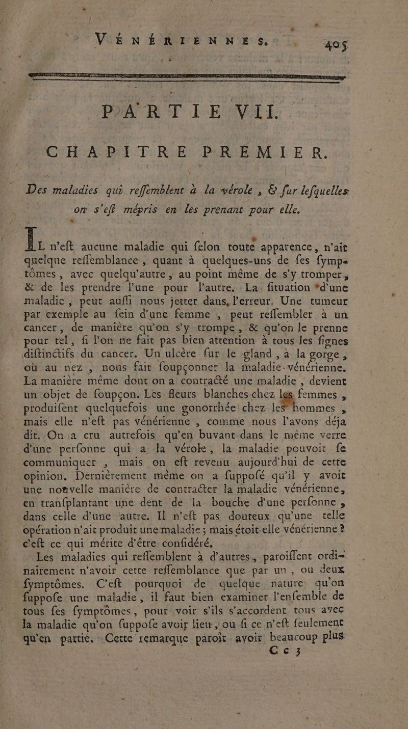* “?° View EURE N NES, «7, 405 s G CHAPITRE PREMIER. Des maladies qui reffemblent à la vérole , &amp; fur lefquelles on s'eff mépris en les prenant pour elle. < L. n’eft aucune maladie qui felon route apparence, n'ait quelque reflemblance , quant à quelques-uns de fes fymps tomes, avec quelqu’autre , au point même de s’y tromper, &amp; de les prendre l’une pour l'autre. La: fituation “d'une maladie , peut aufli nous jetter dans, l'erreur, Une tumeur par exemple au fein d’une femme , peut reflembler à un cancer, de manière qu'on s’y trompe, &amp; qu’on le prenne pour tel, fi lon ne fait pas bien attention a tous les fignes diftinctifs du cancer. Un ulcere fur le gland, à la gorge, où au nez , nous fait foupconner la maladie-vénérienne. La manière même dont on a contraété une maladie , devient un objet de foupcon. Les fleurs blanches chez a : produifent quelquefois une gonorrhée chez les” hommes , mais celle n’e{t pas vénérienne , comme nous l'avons déja dit. On a cru autrefois qu’en buvant dans le même verre d'une perfonne qui a la véroke, la maladie pouvoir fe communiquer , mais on eft revenu aujourd’hui de cette opinion. Dernièrement même on a fuppofé qu'il y avoit une nonvelle manière de contracter la maladie vénérienne, en tranfplantant une dent de la bouche d’une perfonne , dans celle d’une ‘autre. Il n’eft pas douteux qu’une telle opération n'ait produit unemaladie ; mais étoit-elle vénérienne ? c'eft ce qui mérite d’être confidéré, Les maladies qui reflemblent à d’autres, paroiflent ordi nairement n'avoir cette reflemblance que par un, ou deux fymptômes. C’eft pourquoi de quelque nature qu'on fuppofe une maladie, il faut bien examiner l’enfemble de tous fes fymptomes, pour voir s'ils s'accordent tous avec la maladie qu'on (uppofe avoir liew , ou fi ce n’eft feulement qu'en partie. Cette remarque paroit avoir beaucoup plus | Ae Cc 3