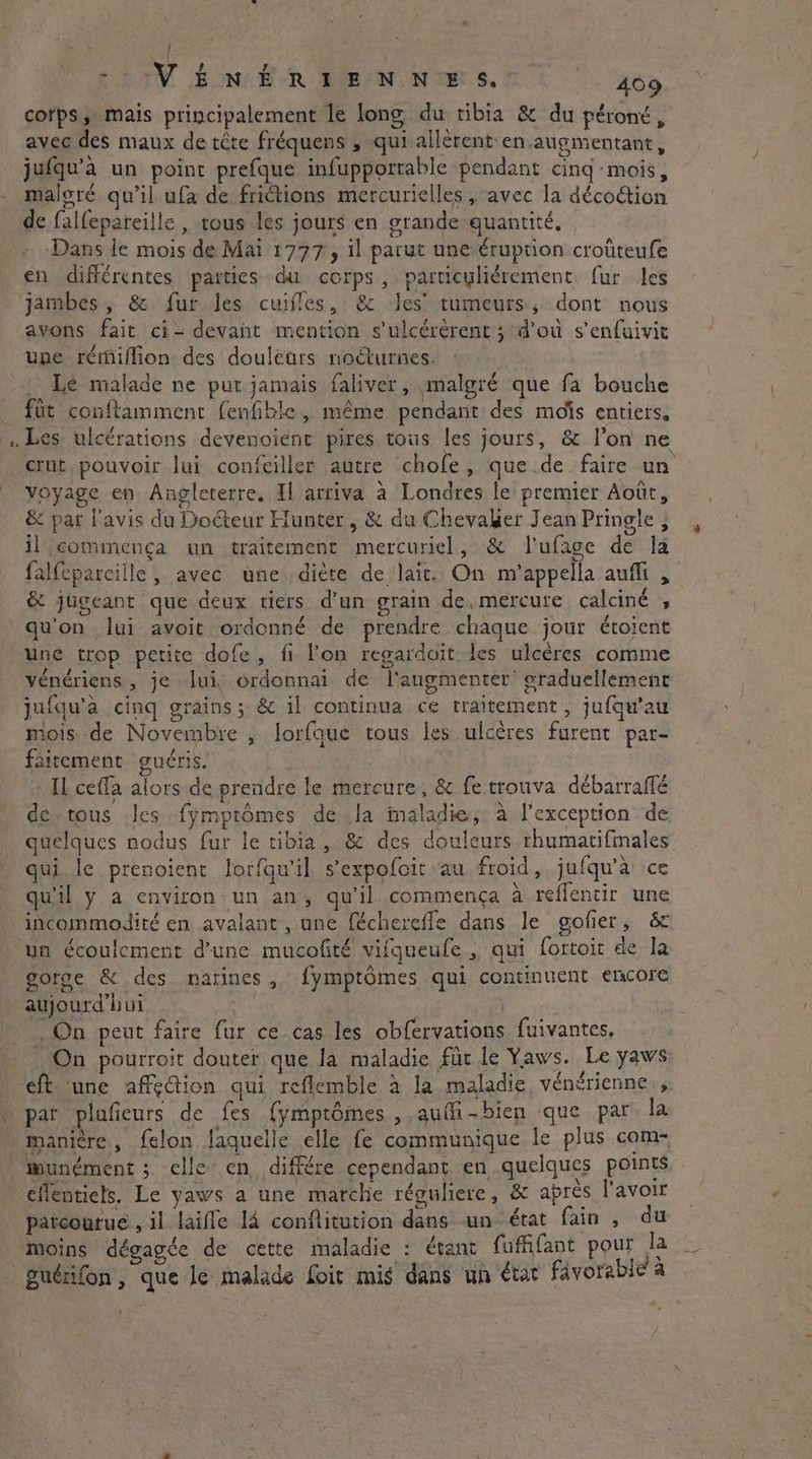 (4 - IVÉNÉRIHENNIE ST 400 corps, mais principalement le long du tibia &amp; du péroné, avec des maux de tête fréquens , qui allèrent-en augmentant, jufqu’à un point prefque infupportable pendant cing mois, maloré qu’il ufa de friétions mercurielles , avec la décoétion de falfepareille , tous les jours en grande quantité, Dans le mois de Mai 1777, il parut une érupüon croûteufe en différentes parties du corps, particyliérement fur les jambes, &amp; fur les cuiffes, &amp; Jes’ tumeurs, dont nous avons fait ci- devant mention sulcérérent; dou s’enfuivit une rémiflion des doulears noëturnes, Le malade ne put jamais faliver, malgré que fa bouche voyage en Angleterre. Il arriva à Londres le premier Août, &amp; par l'avis du Docteur Hunter, &amp; du Chevalier Jean Pringle , il commença un traitement mercuriel, &amp; l'ufage de la falfeparcille , avec une dicte de lait. On m'appella aufli , &amp; jugeant que deux tiers d'un grain de,mercure calciné , une trop petite dofe, fi l’on regardoit les ulcères comme vénériens, je lui, ordonnai de l'augmenter graduellement jufqu’a cing grains; &amp; il continua ce traitement, jufqu'au dois: de Novembre , lorfque tous les ulcères furent par- fairement guéris. : ‘Il cefla alors de prendre le mercure, &amp; fe trouva débarraflé de.tous Ics fymptômes de Ja maladie; à l'exception de quelques nodus fur le tibia, &amp; des douleurs rhumatifmales qui le prenoient loifqu'il sexpofcit au froid, jufqu’a ce qu'il y a environ un an, qu’il. commença à reffentir une gorge &amp; des narines, fymptômes qui continuent encore . On peut faire fur ce cas les obfervations fuivantes, On pourroit douter que la maladie fur le Yaws. Le yaws par plafieurs de fes {ymptômes , auffi-bien que par la munément ; elle en différe cependant en quelques points eflentiels. Le yaws a une marche réguliere, &amp; apres l'avoir art . . À à bom v . patcoutue, il laiffe 14 conflitution dans un état fain , du