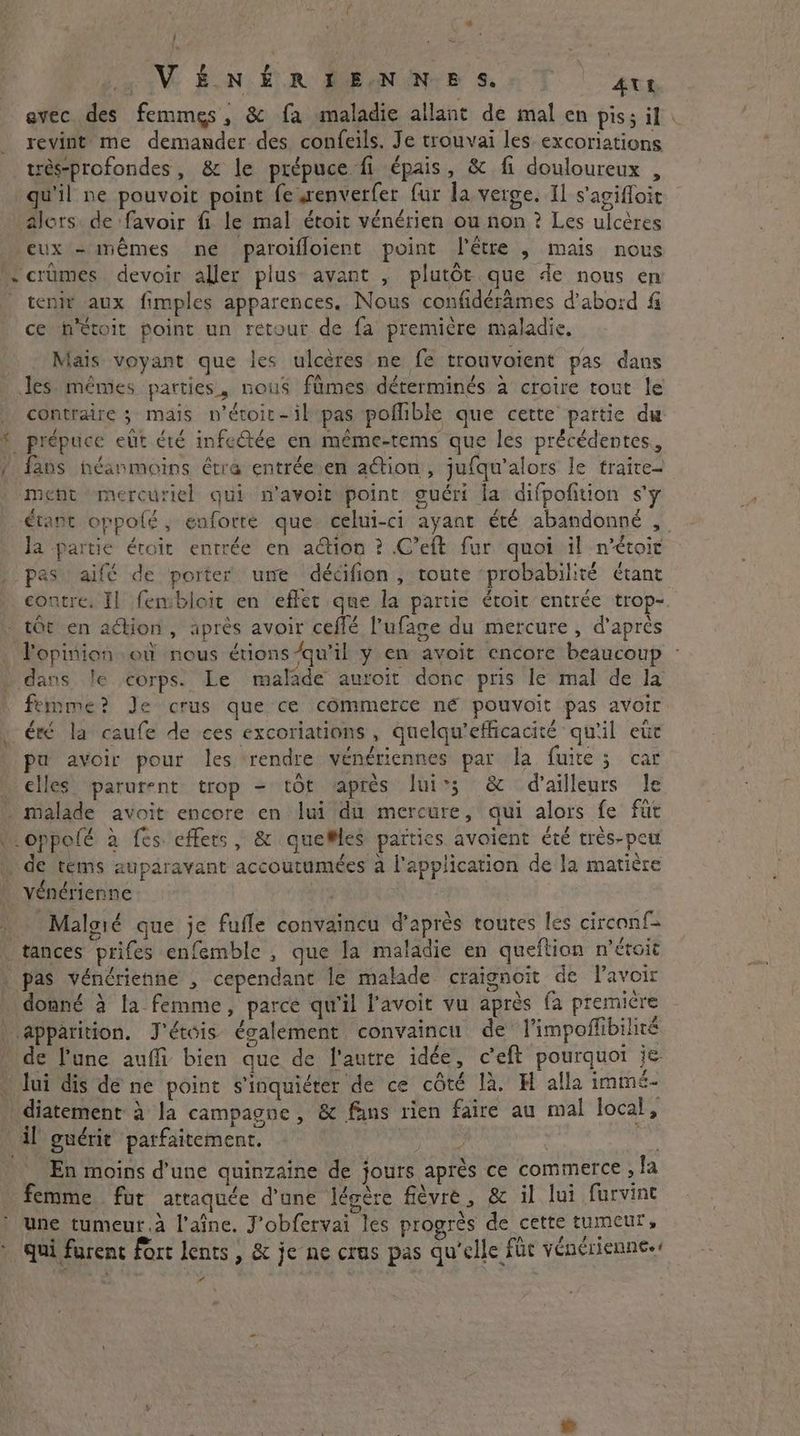 / RE LL VÉNÉRIENNES. Att avec des femmes, & fa maladie allant de mal en pis; il . revint me demander des confeils. Je trouvai les excoriations très-profondes , & le prépuce fi épais, & fi douloureux , qu'il ne pouvoit point fe enverfer fur la verge. Il s’agifloit alors de favoir fi le mal étoit vénérien ou non ? Les ulcères eux - mêmes ne paroiffoient point l'être , mais nous crümes devoir aller plus avant , plutôt que de nous en tenir aux fimples apparences. Nous confidérames d'abord & ce Metoit point un retour de fa première maladie. Maïs voyant que les ulcères ne fe trouvoient pas dans Jes mêmes parties, nous fümes déterminés à croire tout le contraire ; mais n'étoir-il pas poflible que cette partie du * prépuce eût été infectée en méme-tems que les précédentes, / fans néanmoins étra entrée.en action, jufqu'alors le traite- ment mercuriel qui n’avoir point guéri la difpofition s'y étant oppolé, enforté que celui-ci ayant été abandonné , la partie éroit entrée en action ? C’eft fur quoi il n’étoir _ pas aifé de porter une décifion , toute probabilité étant contre, Il fembloit en effet que la partie étoit entrée trop- tot en action , après avoir ceffé l'ufage du mercure, d’après opinion où nous érions/qu’il y en avoit encore beaucoup ~ + dans le corps. Le malade auroit donc pris le mal de la femme? Je crus que ce commerce ne pouvoit pas avoir . été la caufe de ces excoriations , quelqu’efficacité qu'il etic pa avoir pour les rendre vénériennes par la. faire; car | elles parurent trop = tôt apres lui; & d’ailleurs le … malade avoit encore en lui du mercure, qui alors fe fur .oppolé à fes effers, & quelles païties avoient été trés-peut | de tems auparavant accoutumées a l'application de la matière vénérienne ap Malgié que je fufle convaincu d’après toutes les circonf- | tances prifes enfemble , que la maladie en queftion n'étoit | pas vénérienne , cependant le malade craignoit de lavoir donné à la femme, parce qu'il l’avoit vu après fa premicre | apparition. J'étéis également convaincu de l'impoñlibilité de l'une auffi bien que de l'autre idée, ceft pourquoi je - lui dis dé ne point s'inquiéter de ce côté là. H alla immé- _diatement à la campagne, & fans rien faire au mal local, . il guérir parfaitement. , | Ke En moins d'une quinzaine de jours après ce commerce , fa femme fur attaquée d'une légère fièvre, & il lui furvine ) une tumeur. à l’aîne. J'obfervai les progrès de cette tumeur, * qui furenc fort lents, & je ne crus pas qu’elle füc vénérienne.4