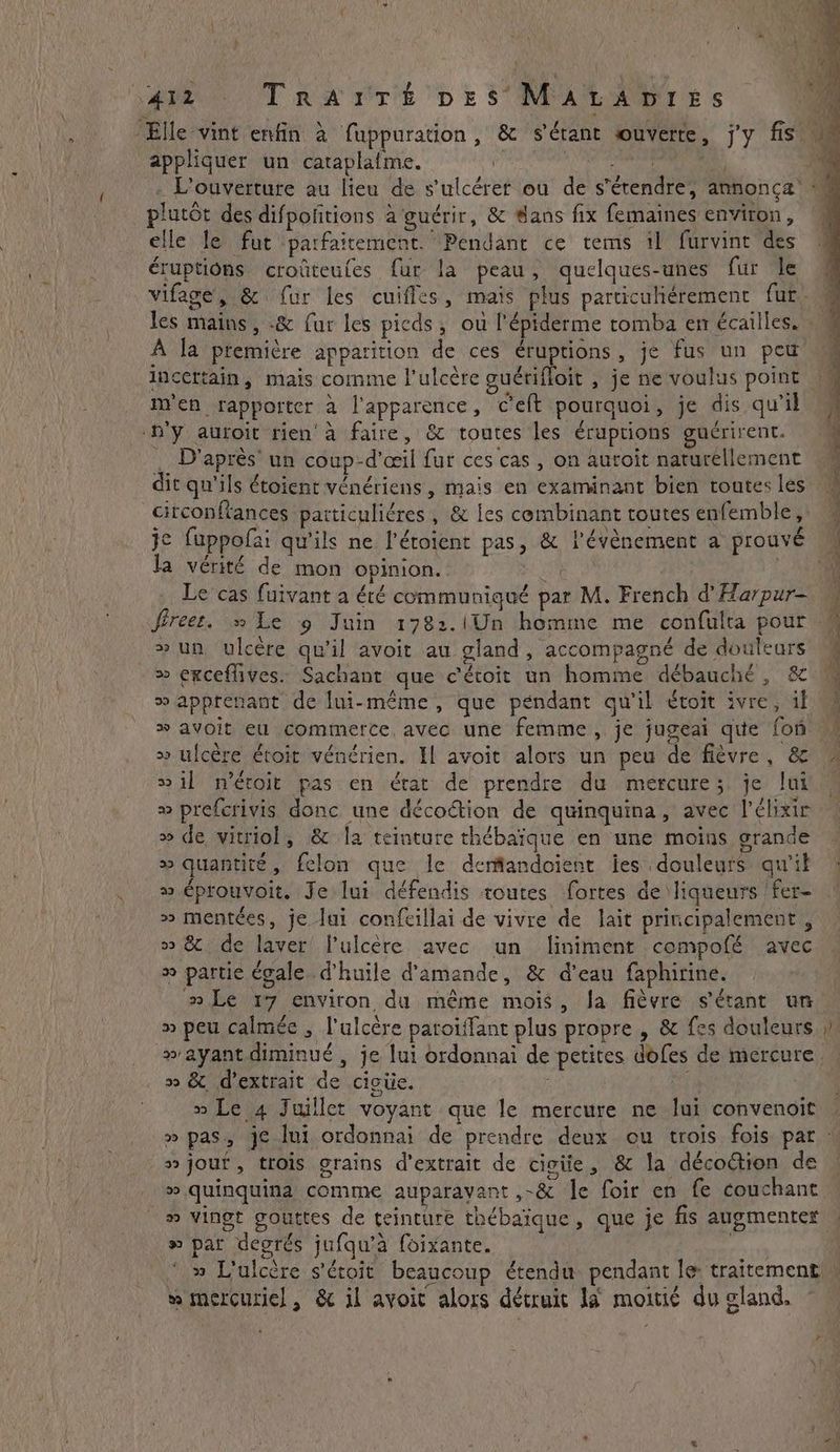 t 4 ' f : } Elle vint enfin à fuppuration, & s'étant ouverte, j'y fis” appliquer un cataplafme. | plutôt des difpofitions à guérir, & #ans fix femaines environ, elle le fut parfaitement. Pendant ce tems il furvint des éruptions croûteules fur la peau, quelques-unes fur le vifage, & fur les cuiffes, mais plus particuhérement fur les mains, -& fur les picds, ou l'épidérme tomba em écailles. : À la première apparition de ces éruptions, je fus un peu incertain, mais comme l'ulcère guérifloit , je ne voulus point | men rapporter à l'apparence, Celt pourquoi, je dis qu’il -h’y auroit rien à faire, & toutes les eruptions guérirent. D'après’ un coup-d'œil fur ces cas , on auroit naturellement dit qu'ils étoient vénériens , mais en examinant bien toutes les citconftances patticulidres , & les combinant toutes enfemble,: je fuppofai qu'ils ne l’éroient pas, & l'évènement a prouvé la vérité de mon opinion. | Le cas fuivant a été communiqué par M. French d'Harpur- »un ulcère qu'il avoit au gland, accompagné de douleurs » exceflives. Sachant que c'étoit un homme débauché, & ® apprenant de lui-même, que pendant qu'il évoit ivre, il >» avoit eu commerce avec une femme, je jugeai que fon >» ulcére étoit vénérien. Il avoit alors un peu de fièvre, & sil n’éroit pas en érat de prendre du mercure; je lui » prefcrivis donc une décoétion de quinquina, avec l’élixir » de vitriol, & la teinture thébaïque en une moins grande » quantité, felon que le derflandoient les douleurs qu'il » éprouvoit. Je lui défendis toutes fortes de liqueurs | fer- » mentées, je Jui confcillai de vivre de lait principalement , >» 8 de laver! l'ulcère avec un liniment compofé avec + partie égale. d'huile d'amande, & d’eau faphirine. » Le 17 environ du même mois, Ja fièvre s'étant un » peu calmée , l'ulcère patoiffant plus propre , & fes douleurs » ayant diminué , je lui ordonnai de petites dofes de mercure, » & d'extrait de cictie. | 2 Le 4 Juillet voyant que le mercure ne lui convenoit a % » jouf, trois grains d'extrait de ciciie, & la décodtion de 2 quinquina comme auparavant ,-& le foir en fe couchant » vingt gouttes de teinture thébaïque, que je fis augmente » par degrés jufqu’a foixante. » L'ulcère s’étoit beaucoup étendu pendant le: traitement w mercusiel , & il avoit alors détruit là moitié du cland,