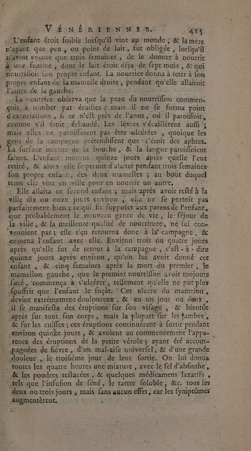 / - Veni RYDEN WES. ays ‘L'enfant étoit foible lorfqu’il vint au monde ; & la mère n'ayant que peu, ou point de lair, fat obligée , lorfqu’il m'avoir encore que trois femaines , de le donner à nourrir à une femme, dont le lait étoit déja de fept mois , & qui nourrifioit {on propre enfant. La nourrice donna à teter-à fon propre enfant de la mamelle droite, pendant qu’elle allaitoit l'autre de la gauche. , spi | _ La nourrice obferva que la peau du nourriflon commen. soit, à tomber par: écailles ;: mais il ne fe forma point d'excoriations , fi ce n’eft près de Janus ; où il paroiffoir, comme s'il évoit. échaudé. Les lèvres s’écaillerent aufli’; mais elles ne paroifloient pas être «lcérées , quoique les gens de la campagne prétendiffent que: c'étoit des aphtes. he furface ‘interne dela bouche, & la langue paroifloient faines. L'enfant: mourut quinze jours) aprés quelle: l'eut retiré, & alors elle fepermit d'alaiter pendant trois femaines fon propre enfant, des deux mamelles ; au bout duquel tems. elle, vine en ville pour en nourrir un autre, GE .t Elle allaita ce fecond enfant 3 maisaprés avoir refté à la -wille dix-ou onze jours environ elle ne fe portoir pas parfaitementibien s:cequi fit fuppofer aux parens de l'enfant, ué probablement Ie nouveau genre de. vie, le- féjour de la ville , 8& la meilleure qualité de noürriture, ne lui con- “venoient pas; elle s'en retourna donc: a‘ la? campagne, & -.enmena l'enfant. avec elle. Environ trois ou quatre jours. apres qu'elle fut de retour à la campagne , .c’eft - à - dire quinze jours après environ, qu'on lui avoit donné cet enfant , & cing femaines après Ja mort du premier, le mamellon gauche, que le premier nourriflon avoit toujours fucé , commença a s'ulcérer , tellement qu'elle ne put plus foufftir que l'enfant le fugat. ‘ Cet: ulecre du mamelon, eee extrémement douloureux , & en un jour ou deux , ~ il fe manifefta des éruptions fur fon vilage , & bientôt apres far tout fon corps, mais la plupart fur les jambes, & fur les cuifles ; ces éruptions continucrent à fortir pendant environ quinze jours , & avoient au commencement l'appa- fence des éruptions de la petite vérole; ayant été accom- pagnées de fièvre , d'un mal-aife univerfel, & d'une grande douleur , le troifième jour de leur fortie. On lui donna . toutes les quatre heures une mixture , avec/lé fel d’abfinthe, & les poudres teftacées , & quelques médicamens faxatifs , ‘tels que linfufion de féné, le tartre foluble, &c. tous les deux outrois jours , mais fans aucun effet, car les fymptomes augmentérent. | x *
