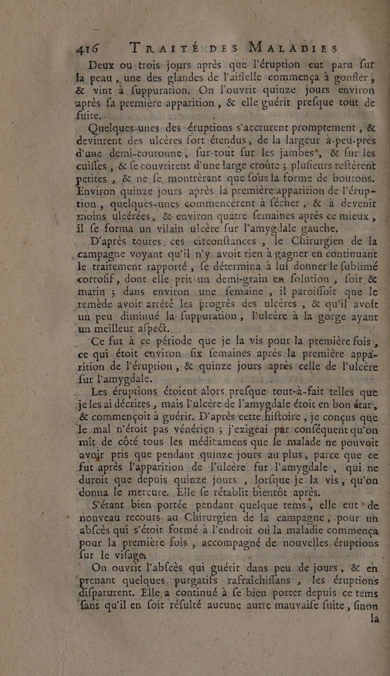 — . 416 TrRaiTé pes MAaLapDries Ja peau , une des glandes de laiffelle commença à gonfler , & vint à, fuppuration. On louvrit quinze jours environ après fa première apparition , & elle guérit prefque tout de PRIT ONF | | hf a Quelques-unes des éruptions s’accrurent promptement , & devinrent des ulcères fort étendus, de la largeur à-peu-près d'use demi-couronne, fur-tout fur les jambes, & fur les ‘cuifles , & fe couvrirent d’une large croûte ; plufieurs reftèrent petites , & ne fe montrèrent que fous la forme de boutons. Environ quinze jours après la premièreapparition de l'érup moins ulcérées, 8 environ quatre femaines après ce mieux, il fe forma un vilain ulcère fur l’amygdale gauche, . D'après toutes, ces circonftances , le Chirurgien de la campagne voyant qu'il n’y avoit rien à gagner en continuant le traitement rapporté , fe détermina a lui donner le fubiimé corrofif, dont elle prit\un demi-grain en folution , foir & matin ; dans environ .une femaine , il paroifloit que le remède avoit arrêté les progrès des ulcères , & qu'il avoit un peu diminué la: fuppuration, Dulcère à la gorge ayant un meilleur afpeét. 3 _. Ce fur à ce période que je la vis pour la première fois:, ce qui étoit environ, fix femainés après la première appa- \ fur l'amygdale. He ay 8 re Les éruptions étoient ators prefque: tout-a-fait telles que je les ai décrites, mais l’ulcère de l’amygdale étoit en bon état’, & commençoit à guérir. D’après cette hiftoire , je conçus que Je mal n'étoit pas vénérien ; j'exigeai par conféquent qu'on mit de côté tous les méditamens que le malade ne pouvait fat après l'apparition de l’ulcère fur.l'amygdale , qui ne duroit que depuis quinze jours , lorfque je la vis, qu'on donna le mercure, Elle fe rétablit bientôt après. S’érant bien portée pendant quelque tems, elle eut * de nouveau recours. au. Chirurgien de la campagne, pour un abfcès qui s’éroit formé a l'endroit où la maladie commença pour la premiere fois ; accompagné de nouvelles. éruptions ur le vifagea | fans qu'il en foit réfulté aucune autre mauvaile fuite, finon