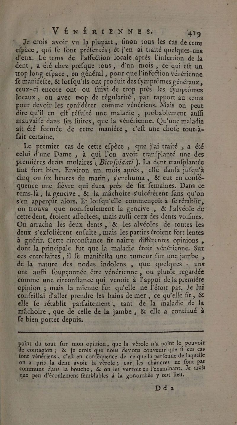 © Je crois avoir vu la plupart, finon tous les cas de cette efpece , qui fe font préfentés; &amp; j'en ai traité quelques-uns _ d'eux. Le tems de l'affeétion locale après l'infertion de la dent, a été chez prefque tous, d'un mois , ce qui eft un trop long efpace, en général , pour que l’infection vénérienne fe manifefte, &amp; lorfqu’ils ont produit des fymptomes généraux, ceux-ci encore ont ou fuivi de trop près les fymptémes locaux , ou avec txop de régularité , par rapport au tems pour devoir les confidérer comme vénériens. Mais on peut dire qu'il en eft réfulté une maladie , probablement aufli mauvaile dans fes fuites, que la vénérienne. Qu’une maladie ait été formée de cette manière, c’eft une chofe tout-a- fait certaine. | Le premier cas de cette efpèce , que j'ai traité , a été celui d’une Dame , à qui l’on avoit tranfplanté une des premières dents molaires ( Bicufpidati ). La dent tranfplantée tint fort bien, Environ un, mois après, elle danfa jufqu’à cinq ou fix heures du matin, s’enrhuma , &amp; eut en confé- quence une fièvre qui dura près de fix femaines. Dans ce tems-la, la gencive , &amp; la mâchoire s’ulcérèrent fans qu’on s'en apperçüt alors. Et lorfqu’elle commengoit à fe rétablir, on trouva que non-feulement la gencive , &amp; l’alvéole de cette dent, éroient affectées, maïs aufli ceux des dents voifines. On arracha les deux dents, &amp; les alvéoles de toutes les deux s’exfolièrent enfuite , mais les parties étoient fort lentes a guérir. Cette circonftance fit naître différentes opinions , dont la principale fut que la maladie étoit vénérienne. Sur ces entrefaites., il fe manifefta une tumeur fur une jambe , de la nature des nodus indolens , que quelques - uns ont aufli foupçonnée être véndrienne, ou plutôt regardée comme une circonftance qui venoit à l'appui de la première opinion ; mais la mienne fut qu’elle ne l’étoit pas. Je lui confeillai d'aller prendre les bains de mer , ce qu’elle fit, &amp; elle fe rétablit parfaitement, tant de la maladie de la mâchoire , que de celle de la jambe , &amp; elle a continué à fe bien porter depuis. DD qq DT point du tout fur mon opinion, que la vérole n’a point le pouvoir de contagion; &amp; je crois que nous devons convenir que fi ces cas font vénériens, c’eft en conféquence de ce que la perfonne de laquelle on a pris la dent avoit la vérole; car les chancres ne font pas communs dans la bouche, &amp; on les verroit en Pexaminant. Je crois que peu d’écoulemens femblables à la gonorrhée y ont lieu. D d 2