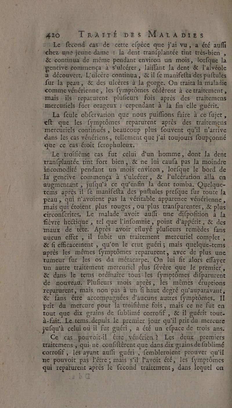 - go Tratrt prs Mata Dies &amp; continua de même pendant environ un mois, lorfque la fgencivé/commença à s'ulcérer, laiffant la dent &amp; l’alvéole a découvert. L'ulcère continua, &amp; il fe manifefta‘des puftules fur la peau, &amp; des ulcères à la gorge. On traita la maladie comme vénérienne , les fymptômes cédérent à ce traitement, mais ils reparurent ‘plufieurs fois après des traitemens mercüriels fort orageux : cependant à Ja fin elle guérit. La feule obfervation que nous puiflions faire à ce fujet, eft que les fymptômes reparurent après des traitemens mercuriels continués , beaucoup plus fouvent qu'il n'arrive dans les cas vénériens, tellement que j'ai toujours foupçonné que ce cas €toit fcrophuleux. | LL: ‘Le ‘troifiéme cas fut celui d'un homme, dont Ja dent tran(plantée tint fort bien, &amp; ne lui caufa pas la moindre incomodité pendant um mois environ, lorfque le bord de augmentant , ju(qu’a ce qu’enfin la dent tomba. Quelque- tems après il fe manifefta des puftules prefque fur toute la peau, qui n’avoient pas la véritable apparence vénérienne, mais qui étoient plus rouges , ou’plus tranfparentes, &amp; plus circonferites, Le malade ‘avoit aufli une difpofition à la fièvre he@ique , tel que l'infomnie , point d'appétit, &amp; des maux de tête, Après avoir cfluyé plufieurs remédes fans aucun effet , il fubit un traitement mercuriel complet , &amp; fi efficacement , qu’on le crut guéri; mais quelque-tems après les mêmes fymptômes reparurent, avec de plus une tumeur fur les os du métacarpe. On lui fit alors eflayer un autre traitement mercuriel plus févère que le premier, &amp; dans le tems ordinaire tous‘les fymptômes difparurent dé nouveau. Plufieurs mois après, les mêmes éruptions reparurent, mais, non pas à un fi haut deoré qu'auparavant, &amp; ‘fans être accompagnées d’aucuns autres fymptomes. Il prit du mercure pour la troifième fois, mais ce ne fut en tout que dix grains de fublimé corrofif , &amp; il guérit tout. à-fait.. Le tems.depuis le premier jour qu’il prit du mercure Ce cas pouvoit-il être, vénérien ? Les . deux. premiers traitemens;qui: ne. confiftérent que dans dix giains de fublimé corrofif , lés ayant aufli guéri, fembleroient prouver qu'il ne pouvoit pas l'être ; mais s'il l’avôic été, les fymptômes qui repaturent après le fecond traitement, dans lequel on \