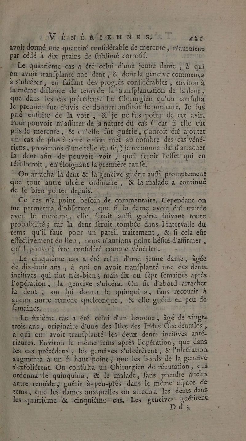 we CS avoit donné une quantité confidérable de mercute ;n'auroiene: ry \ à . vo par cede à dix grains de fublimé corrofif. sai MLe. quatrième cas a ‘été celui d'une jeune dame , à qui, à s'ulcérer', en faifant des progres confidérables , environ à lameme diftance de tem de la‘tranfplantation de la dent, que dans Jescas précédens” Le Chirurgien qu'on confulta letptemier ‘fut: d'avis de dontier! auffitôt Ié-mercure. Je fus prié enfuite de la voir , “&amp; je ne fus point de cet avis. Pout pouvoir tm’aflurer de fa näturé du cas ( car fi elle eût prisé mercure, &amp; qu'elle für guérie, c'auroit été ajouter une cas de plus à ceux qn’on met au nombre des<cas véné- riens ,'provenans d'une telle caufe, ) je recommandai d’arracher réfalceroit , ei? éloignant'lapremière caufe. . On arracha la dent &amp; Ja gencive guérit aufli promptement ‘ Fur io ME er | s LA que tout autre ulcère ordinaire , &amp; la malade a continué de fe bien porter depuis. , je Ce cas n’a point befoin de commentaire, Cependant on me permettra d'obferver, que fi la dame avoit été traitée avec le mercure, elle, feroit auf guérie fuivant toute 4e 9 LI fi se probabilité; car la dent ferait. tombée dans, l'intervalle du effectivement éu lieu ,. nous n’aurions point héfité d’afirmer , qu'il pouvoit être confidéré comme vénérien. _ Le. cinquième cas a été celui d'une jeune dame, âgée de dix-huit ans , à qui on avoit tranfplanté une des dents. incifives qui.tint très-bien ; mais fix ou fept femaines après. l'opération ,. la gencive s'ulcéra. On. fit d’abord arracher la dent. , on lui donna le quinquina, fans recoutir à aucun autre remède quelconque, &amp; elle guérit en peu de emaines, “Le-fixième. cas a été celui d’un homme, âgé de vingt- troisians , Originaire d’une des Ifles des Indes Occidentales , à qui on avoit tranfplanté® les‘ deux dents incifives anté- ricutes. Environ le même’temslaprès lopération, que dans les. cas précédens , les gencives s'ulcérèrent , &amp; l'ulcération augmenta à un fi haut point, que les bords de la gencive s'exfolièrent. On confulta un Chirurgien de réputation, que ordonna vle quinquina, &amp; Je malade, fans prendre aucun autre remède; guérir à-peu-près dans le même efpace de tems , que les dames auxquélles on arracha les dents dans les quatrième &amp; cinquième cas. Les RES te ; -