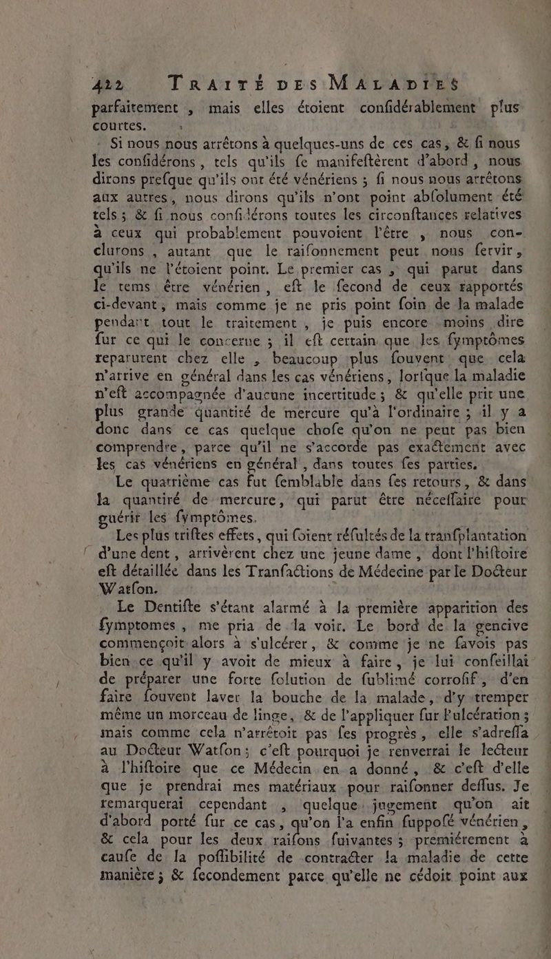 parfaitement , mais elles étoient confidérablement plus courtes. » | Si nous nous arrêtons à quelques-uns de ces cas, &amp; fi nous les confidérons , tels qu'ils fe manifeftèrent d’abord, nous dirons prefque qu'ils ont été vénériens 5 fi nous nous arrétons aux autres, nous dirons qu’ils n’ont point abfolument été tels ; &amp; fi nous confidérons toutes les circonftances relatives à ceux qui probablement pouvoient l'être , nous con- clurons , autant que le raifonnement peut nous fervir , qu'ils ne l’étoient point. Le premier cas , qui parut dans le tems être vénérien, eft le fecond de ceux rapportés ci-devant, mais comme je ne pris point foin de la malade pendart tout le traitement , je puis encore moins dire fur ce qui le concerne ; il eft certain que les fymptômes reparurent chez elle , beaucoup plus fouvent que cela n'arrive en général dans les cas vénériens, lortque la maladie n'eft accompagnée d'aucune incertitude; &amp; qu'elle prit une plus grande quantité de mercure qu’à l'ordinaire ; il y a donc dans ce cas quelque chofe qu'on ne peut pas bien comprendre, parce qu'il ne s'accorde pas exactement avec les cas vénériens en général , dans toutes fes parties. Le quatrième cas Fut femblable dans fes retours, &amp; dans la quantiré de mercure, qui parut être neceffaire pour guérir les fymptomes. | Les plus triftes effets, qui foient réfultés de la tranfplantation © d'une dent, arrivèrent chez une jeune dame , dont l'hiftoire eft détaillée dans les Tranfactions de Médecine par le Docteur W atfon. Le Dentifte s'étant alarmé à [a première apparition des fymptomes , me pria de la voir. Le bord de la gencive commençoit alors à s'ulcérer, &amp; comme je ne favois pas bien ce qu'il y avoit de mieux à faire, je lui confeillai de préparer une forte folution de fublimé corrofif, d'en faire fouvent laver la bouche de la malade ,: d'y tremper même un morceau de linge, &amp; de l'appliquer fur Fulcération 5 mais comme cela n’arrétoit pas fes progrès, elle s’adrefla au Doéteur Watfon; c'eft pourquoi je renverrai le lecteur à Vhiftoire que ce Médecin en a donné, &amp; ceft delle que je prendrai mes matériaux pour raifonner deflus. Je remarquerai cependant , quelque jugement quon ait d'abord porté fur ce cas, qu’on l'a enfin fuppofé vénérien , &amp; cela pour les deux uses le fuivantes ; premiérement a caufe de la poflibilité de contracter la maladie de cette manière ; &amp; fecondement parce qu'elle ne cédoit point aux