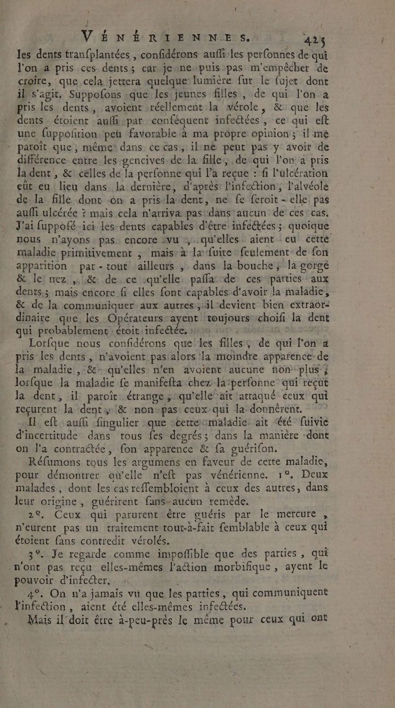 1 VENERIENNES, 425 les dents tranfplantées , confidérons auffi les perfonnes de qui l'on a pris ces. dents; car je ne puisspas m'empêcher de croire, que cela jettera quelque lumière fur le fujet dont il s’agit, Suppofons que les jeunes filles, de qui l'on a pris les dents, avoient réellement la wérole, &amp; que les dents étoient aufli-par conféquent infectées , ce qui eft une fuppofñrion. pea favorable a ma propre opinion; il mé patoit que; même dans ce cas, iline peut pas y avoir de différence entre les gencives de la fille, de-qui l'on a pris la dent, &amp; celles de la perfonne qui l’a reçue : fi Pulcération ett eu lieu dans la dernière, d'après! l'infection; l'alvéole de la fille dont on a prisdla dent, ne fe feroit - elle. pas auf ulcérée ? mais cela n’atriva pasidans aucun de ces: cas. J'ai fuppofé ici les dents capables d'être infectées ; quoique nous n’ayons pas. encore vu qu'elles aient eu cette maladie primitivement ; mais: a la: fuite fealement: de for apparition par-tout ailleurs ,. dans la bouche; la gorge &amp; le! nez ,. &amp; de ce .qu’elle. paflaccde ces patties aux dents,; mais encore fi elles font capables d'avoir la maladie, &amp; de la communiquer aux autres, il devient bien extraor- dinaire que les Opérateursrayent toujours choifi la dent qui probablement étoit :infeétée, :: x: fA HE QSOS, Lorfque nous confidérons que tes filles) de qui l'on a pris les dents, n'avoient pas:alors ‘la moindre apparence: de la maladie , &amp;- qu’elles n'en avoient aucune non ‘plus } lorfque la maladie fe manifefta chez laperfonne qui recut la dent, il paroîit étrange; qu'elle ait attaqué ceux qui reçurent la dent 4 '&amp; non»pas: ceux: qui la donnèrent, Ui eft auf fingulier que scettermaladie. ait ‘été fuivie d'incertitude dans tous fes degrés; dans la manière dont on J’a contractée, fon apparence &amp; fa guérifon. Réfumons tous les argumens en faveur de cette maladie, pour démontrer aielle n'eft pas vénérienne. 1°. Deux malades, dont les cas reffembloient à ceux des autres, dans leur origine, guérirent fans-aucun remède. 22, Ceux qui parurent être guéris par le mercure , n'eurent pas un traitement tout-a-fair femblable à ceux qui étoient fans contredit vérolés. 3°. Je regarde comme impoffible que des parties, qui pouvoir d'infeéter. - | 4°. On n’a jamais vu que les parties, qui communiquent Finfection , aient été elles-mêmes infectées. 4 Mais il doit être à-peu-près le même pour ceux qui ont